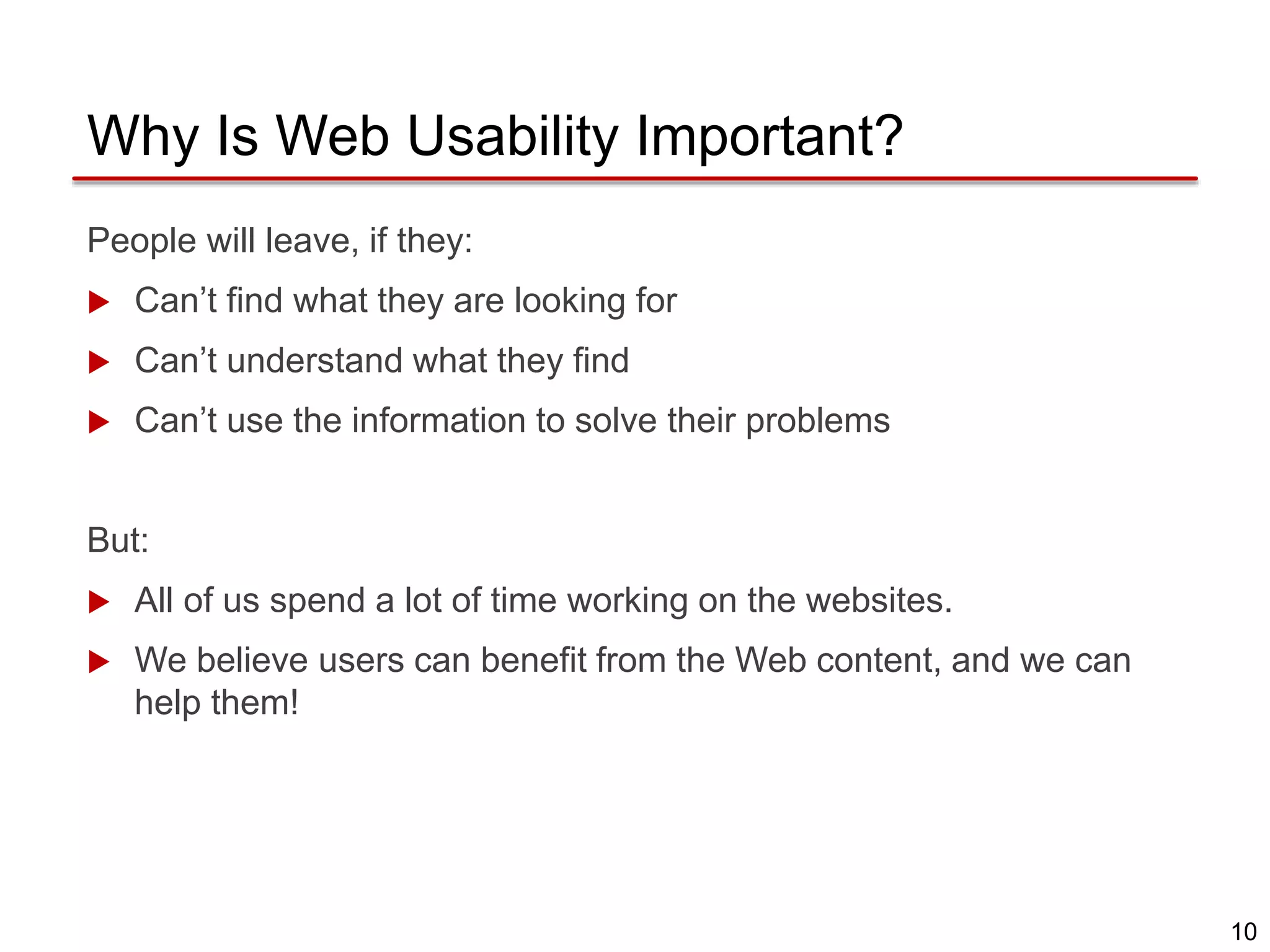 10
Why Is Web Usability Important?
People will leave, if they:
 Can’t find what they are looking for
 Can’t understand what they find
 Can’t use the information to solve their problems
But:
 All of us spend a lot of time working on the websites.
 We believe users can benefit from the Web content, and we can
help them!
 
