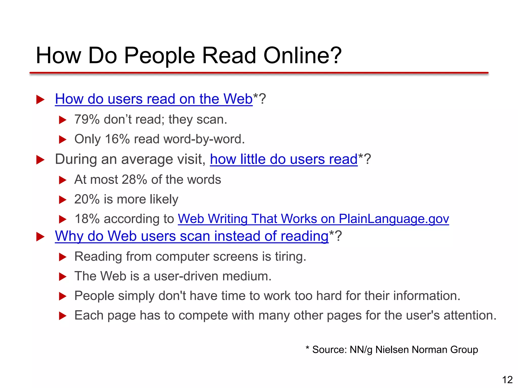 12
How Do People Read Online?
 How do users read on the Web*?
 79% don’t read; they scan.
 Only 16% read word-by-word.
 During an average visit, how little do users read*?
 At most 28% of the words
 20% is more likely
 18% according to Web Writing That Works on PlainLanguage.gov
 Why do Web users scan instead of reading*?
 Reading from computer screens is tiring.
 The Web is a user-driven medium.
 People simply don't have time to work too hard for their information.
 Each page has to compete with many other pages for the user's attention.
* Source: NN/g Nielsen Norman Group
 