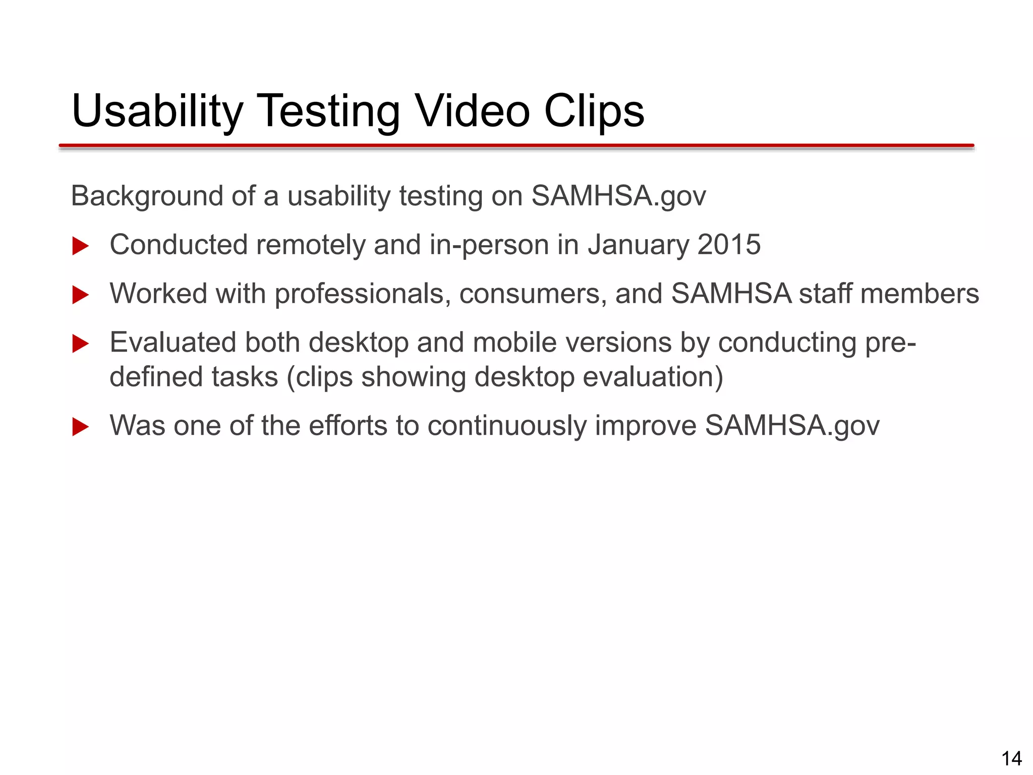 14
Usability Testing Video Clips
Background of a usability testing on SAMHSA.gov
 Conducted remotely and in-person in January 2015
 Worked with professionals, consumers, and SAMHSA staff members
 Evaluated both desktop and mobile versions by conducting pre-
defined tasks (clips showing desktop evaluation)
 Was one of the efforts to continuously improve SAMHSA.gov
 