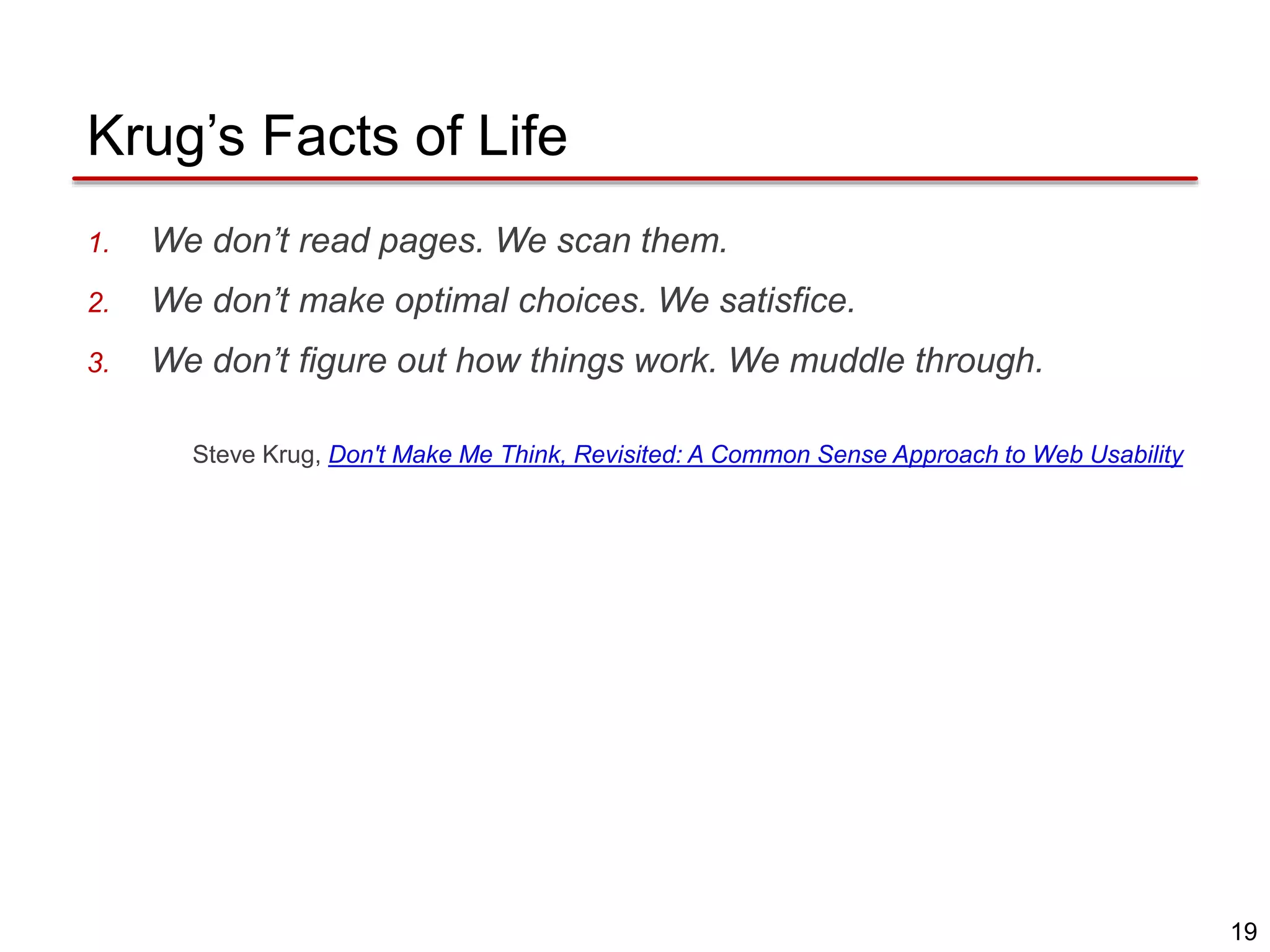 19
Krug’s Facts of Life
1. We don’t read pages. We scan them.
2. We don’t make optimal choices. We satisfice.
3. We don’t figure out how things work. We muddle through.
Steve Krug, Don't Make Me Think, Revisited: A Common Sense Approach to Web Usability
 