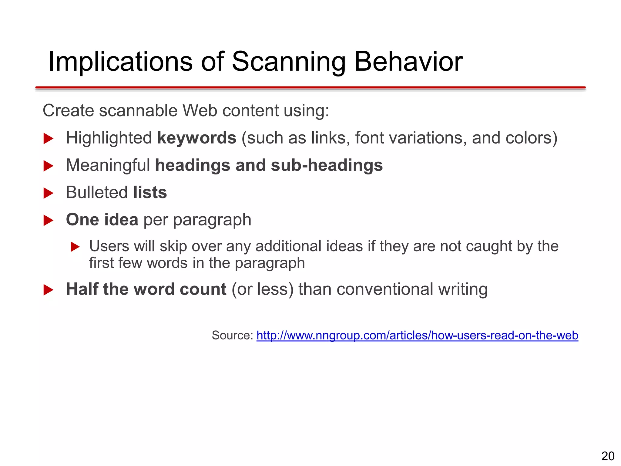 20
Implications of Scanning Behavior
Create scannable Web content using:
 Highlighted keywords (such as links, font variations, and colors)
 Meaningful headings and sub-headings
 Bulleted lists
 One idea per paragraph
 Users will skip over any additional ideas if they are not caught by the
first few words in the paragraph
 Half the word count (or less) than conventional writing
Source: http://www.nngroup.com/articles/how-users-read-on-the-web
 