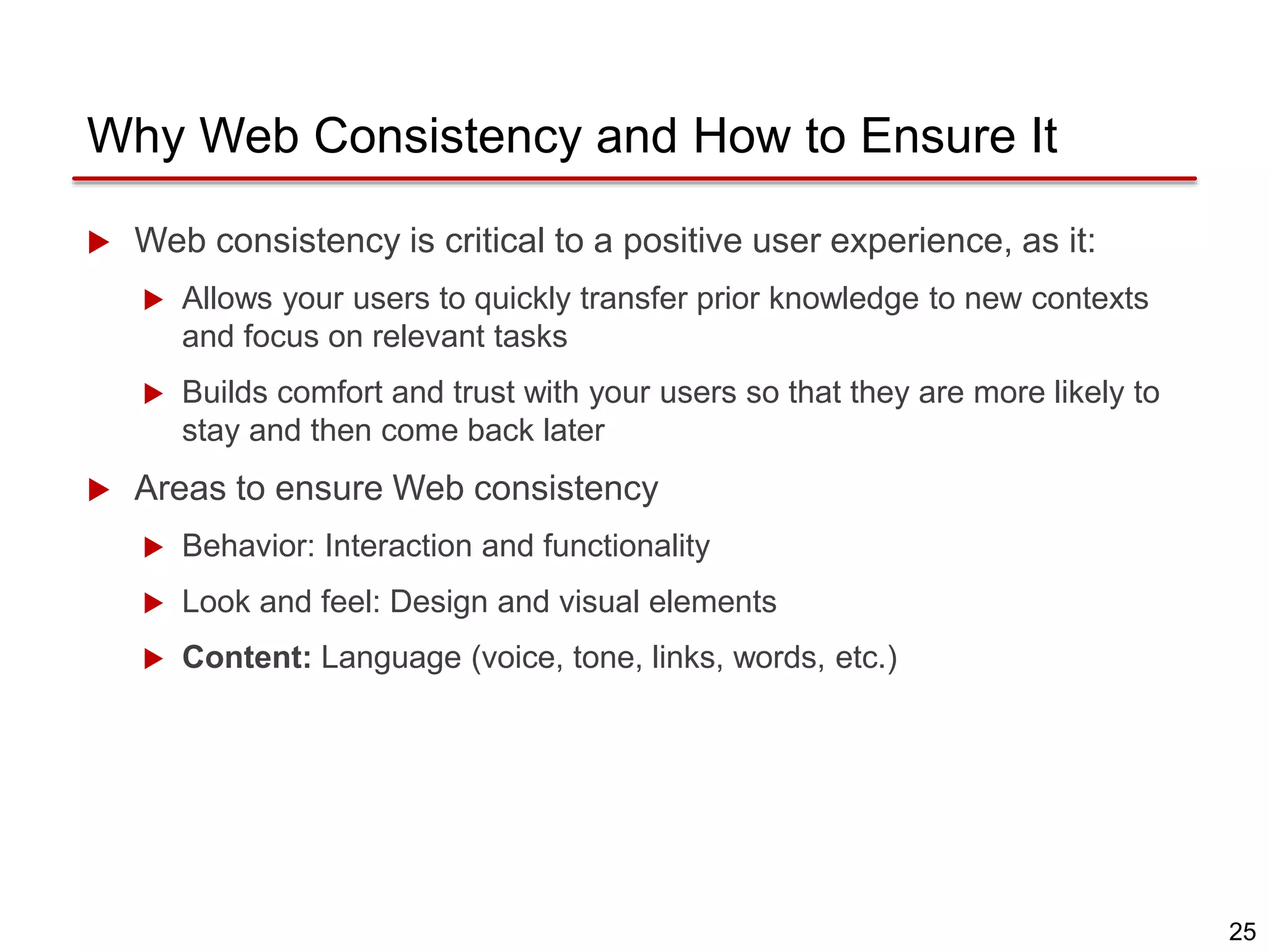 25
Why Web Consistency and How to Ensure It
 Web consistency is critical to a positive user experience, as it:
 Allows your users to quickly transfer prior knowledge to new contexts
and focus on relevant tasks
 Builds comfort and trust with your users so that they are more likely to
stay and then come back later
 Areas to ensure Web consistency
 Behavior: Interaction and functionality
 Look and feel: Design and visual elements
 Content: Language (voice, tone, links, words, etc.)
 