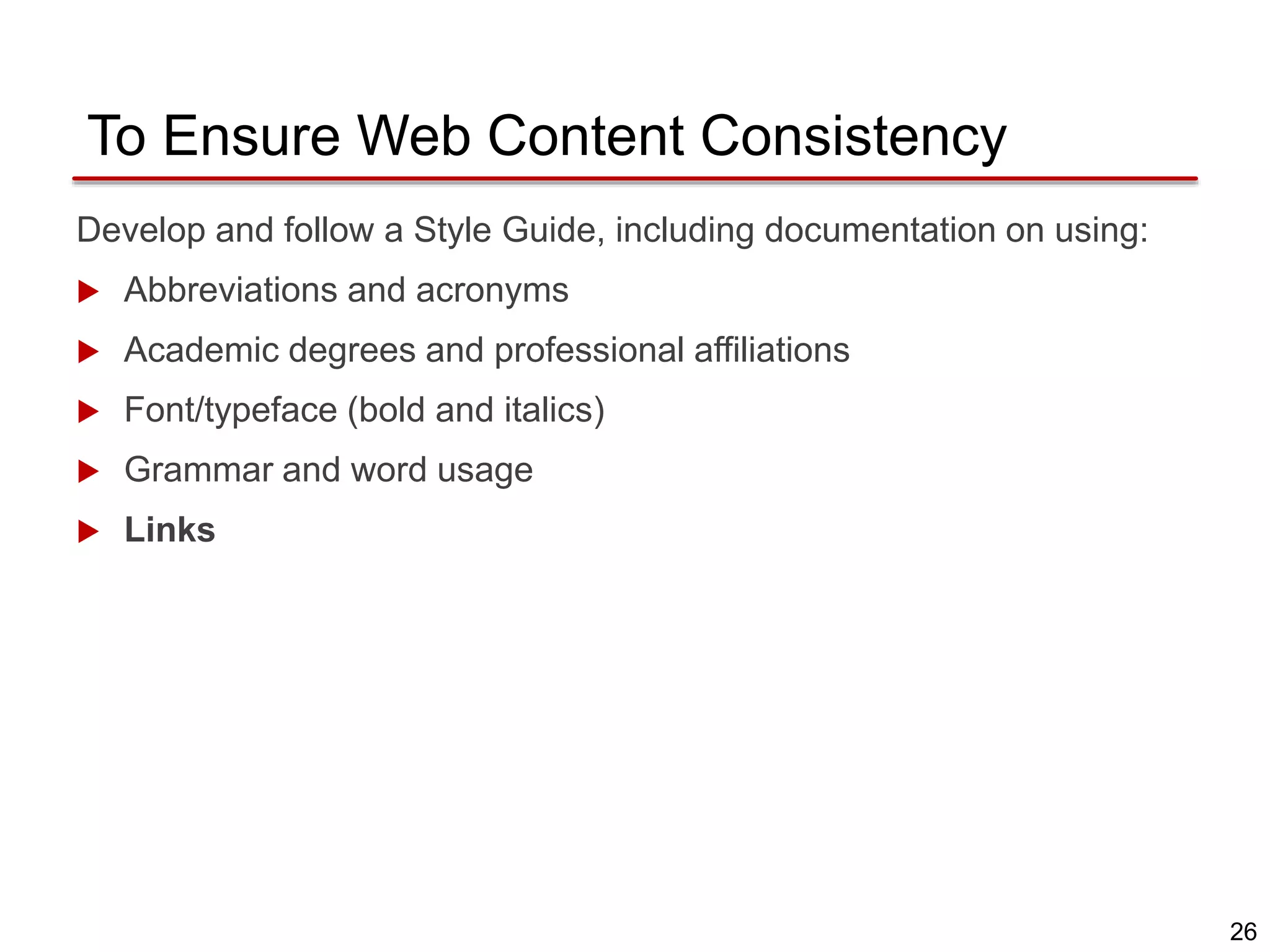 26
To Ensure Web Content Consistency
Develop and follow a Style Guide, including documentation on using:
 Abbreviations and acronyms
 Academic degrees and professional affiliations
 Font/typeface (bold and italics)
 Grammar and word usage
 Links
 