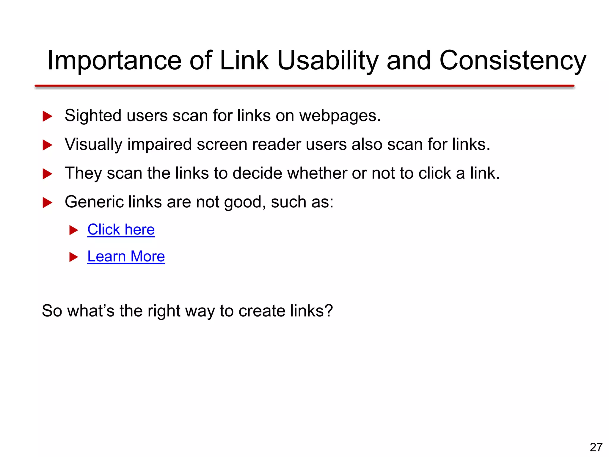 27
Importance of Link Usability and Consistency
 Sighted users scan for links on webpages.
 Visually impaired screen reader users also scan for links.
 They scan the links to decide whether or not to click a link.
 Generic links are not good, such as:
 Click here
 Learn More
So what’s the right way to create links?
 