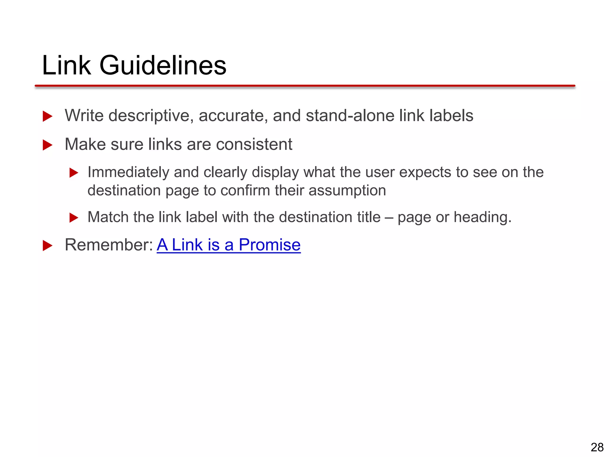 28
Link Guidelines
 Write descriptive, accurate, and stand-alone link labels
 Make sure links are consistent
 Immediately and clearly display what the user expects to see on the
destination page to confirm their assumption
 Match the link label with the destination title – page or heading.
 Remember: A Link is a Promise
 