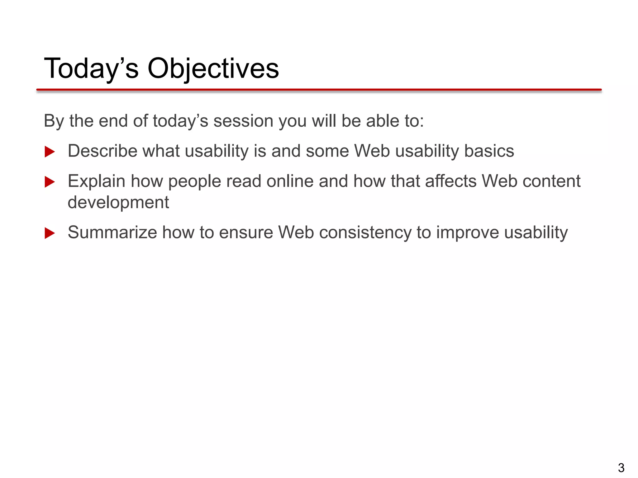 3
Today’s Objectives
By the end of today’s session you will be able to:
 Describe what usability is and some Web usability basics
 Explain how people read online and how that affects Web content
development
 Summarize how to ensure Web consistency to improve usability
 
