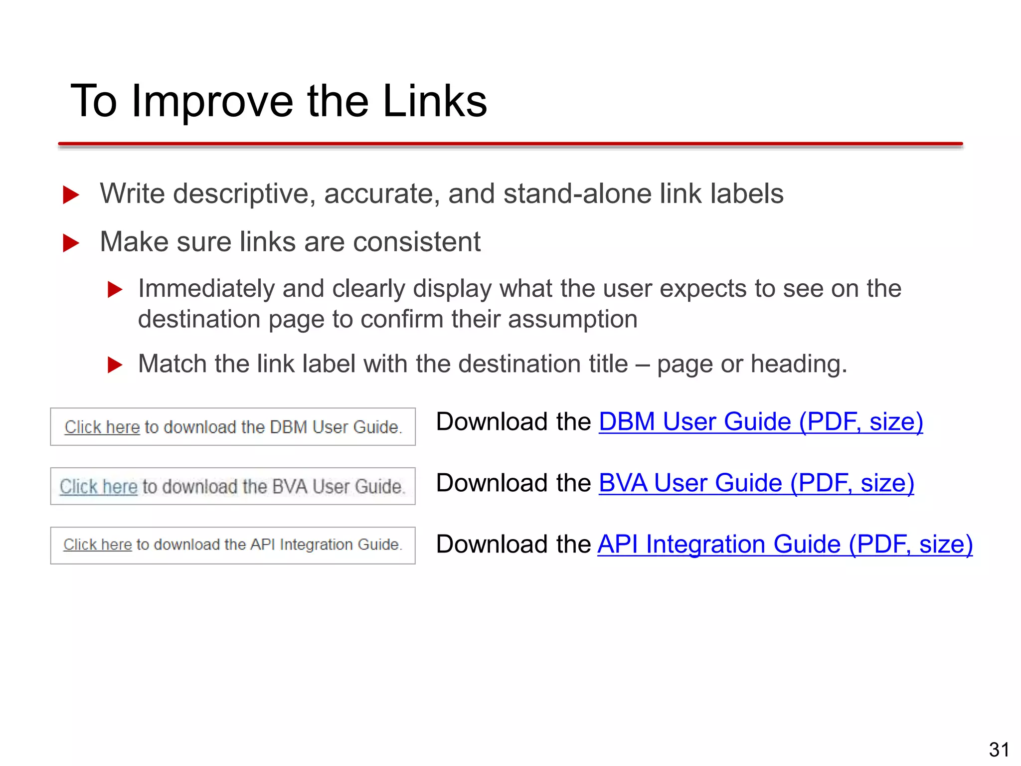 31
To Improve the Links
Download the DBM User Guide (PDF, size)
Download the BVA User Guide (PDF, size)
Download the API Integration Guide (PDF, size)
 Write descriptive, accurate, and stand-alone link labels
 Make sure links are consistent
 Immediately and clearly display what the user expects to see on the
destination page to confirm their assumption
 Match the link label with the destination title – page or heading.
 