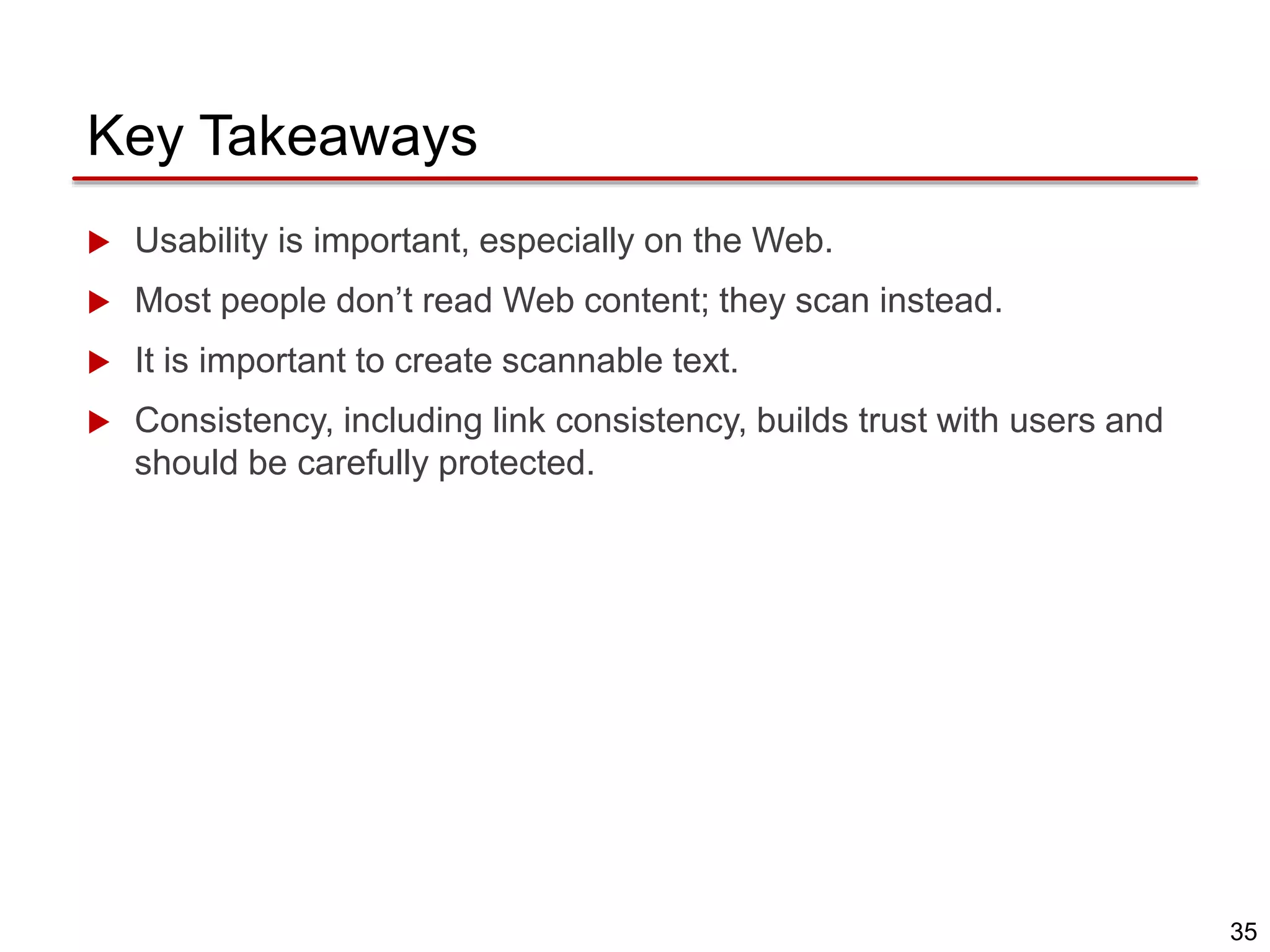 35
Key Takeaways
 Usability is important, especially on the Web.
 Most people don’t read Web content; they scan instead.
 It is important to create scannable text.
 Consistency, including link consistency, builds trust with users and
should be carefully protected.
 