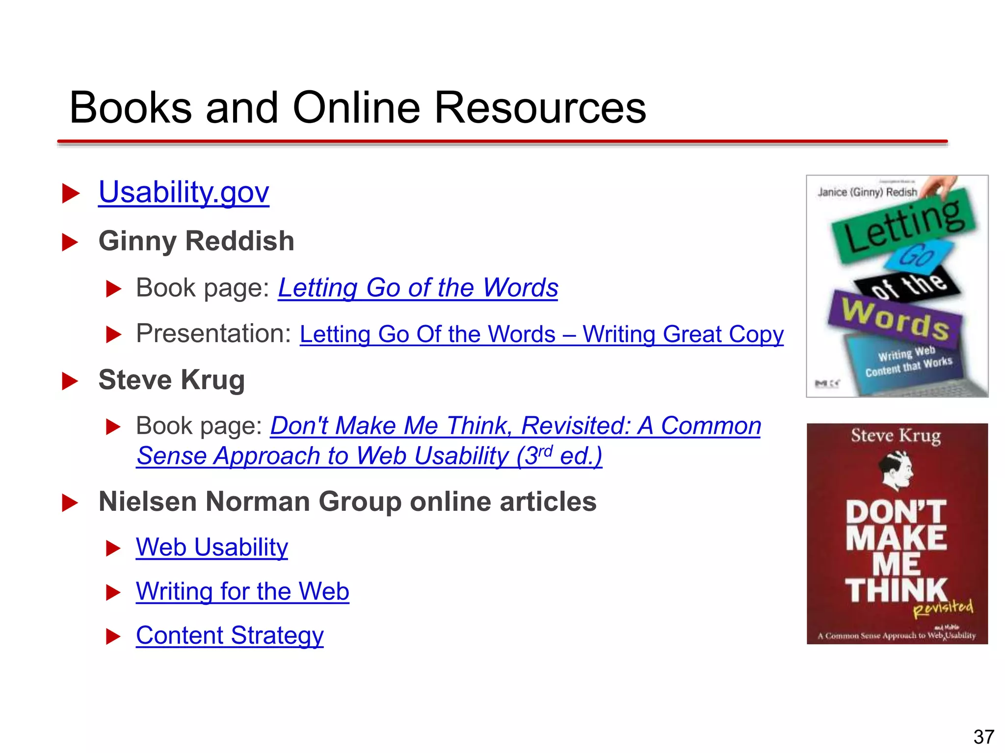 37
Books and Online Resources
 Usability.gov
 Ginny Reddish
 Book page: Letting Go of the Words
 Presentation: Letting Go Of the Words – Writing Great Copy
 Steve Krug
 Book page: Don't Make Me Think, Revisited: A Common
Sense Approach to Web Usability (3rd ed.)
 Nielsen Norman Group online articles
 Web Usability
 Writing for the Web
 Content Strategy
 