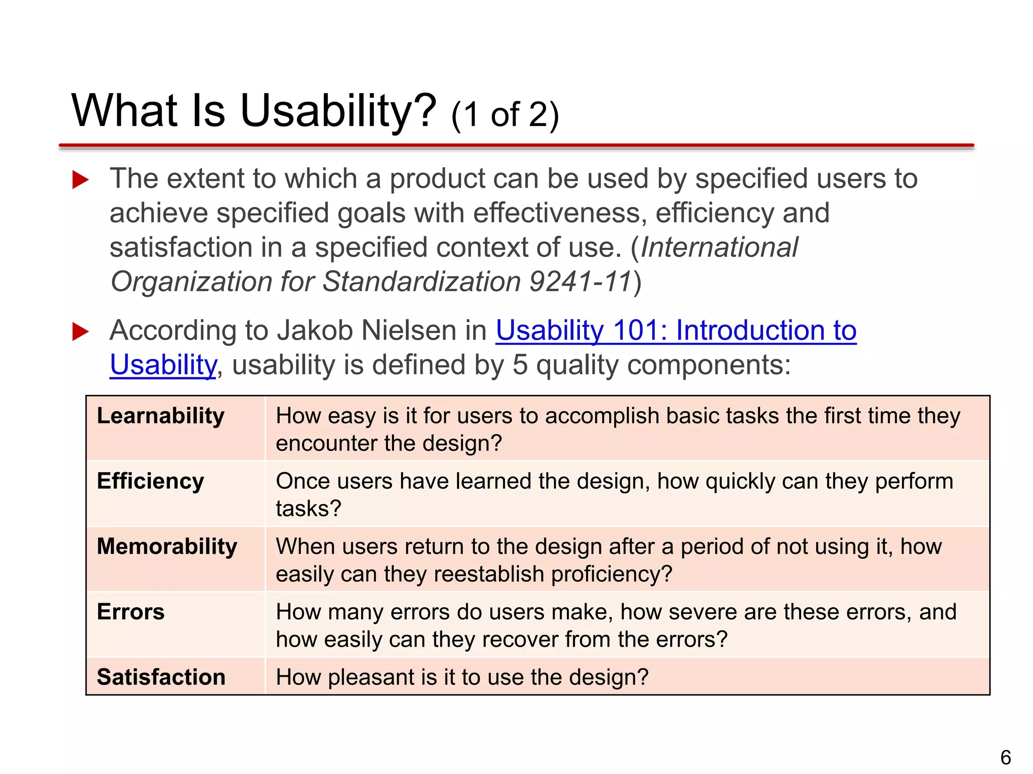 6
What Is Usability? (1 of 2)
 The extent to which a product can be used by specified users to
achieve specified goals with effectiveness, efficiency and
satisfaction in a specified context of use. (International
Organization for Standardization 9241-11)
 According to Jakob Nielsen in Usability 101: Introduction to
Usability, usability is defined by 5 quality components:
Learnability How easy is it for users to accomplish basic tasks the first time they
encounter the design?
Efficiency Once users have learned the design, how quickly can they perform
tasks?
Memorability When users return to the design after a period of not using it, how
easily can they reestablish proficiency?
Errors How many errors do users make, how severe are these errors, and
how easily can they recover from the errors?
Satisfaction How pleasant is it to use the design?
 