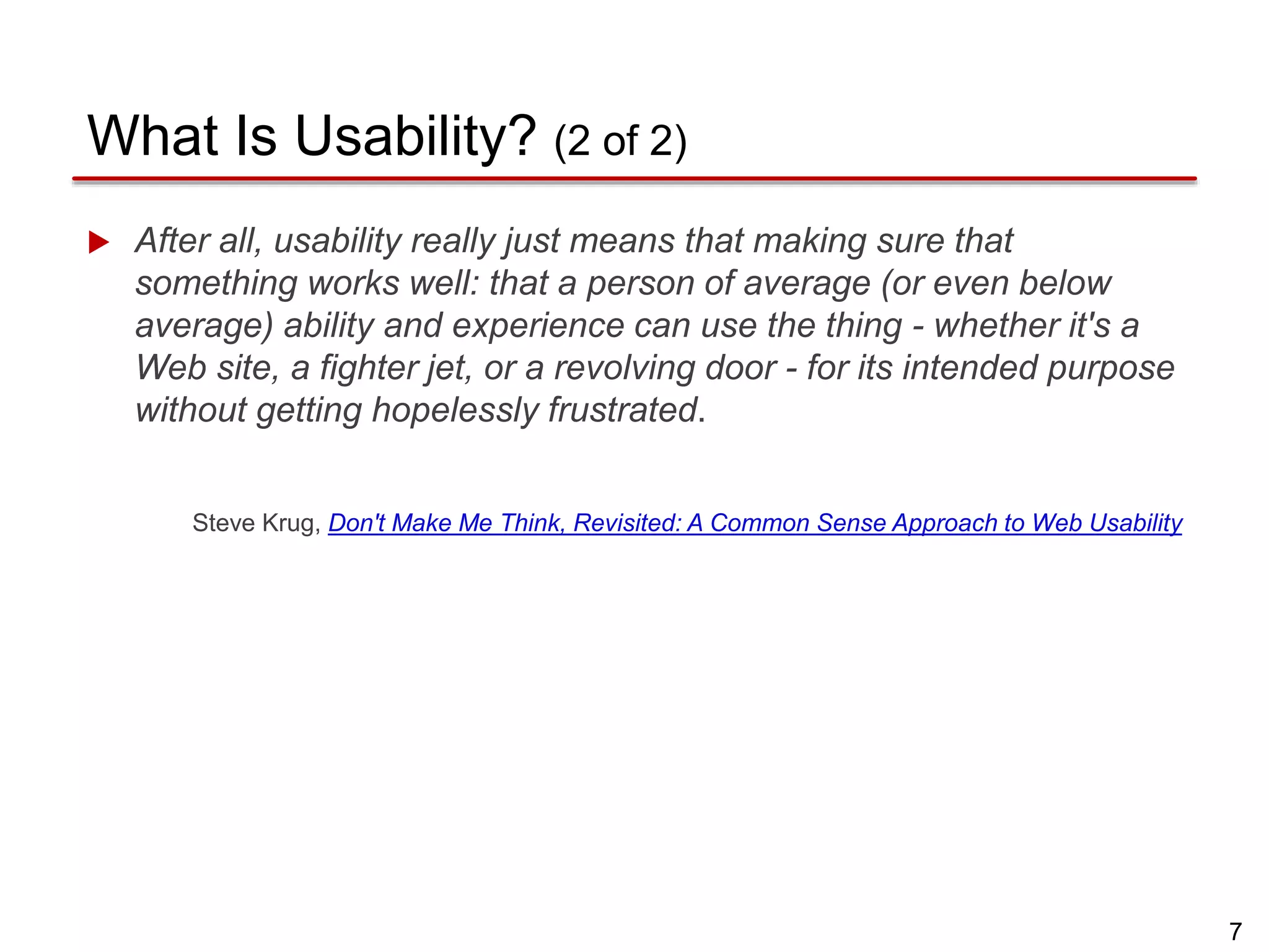 7
What Is Usability? (2 of 2)
 After all, usability really just means that making sure that
something works well: that a person of average (or even below
average) ability and experience can use the thing - whether it's a
Web site, a fighter jet, or a revolving door - for its intended purpose
without getting hopelessly frustrated.
Steve Krug, Don't Make Me Think, Revisited: A Common Sense Approach to Web Usability
 