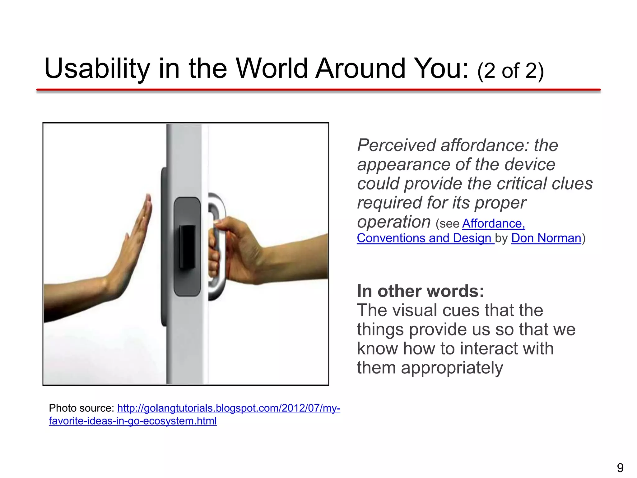 9
Usability in the World Around You: (2 of 2)
Perceived affordance: the
appearance of the device
could provide the critical clues
required for its proper
operation (see Affordance,
Conventions and Design by Don Norman)
In other words:
The visual cues that the
things provide us so that we
know how to interact with
them appropriately
Photo source: http://golangtutorials.blogspot.com/2012/07/my-
favorite-ideas-in-go-ecosystem.html
 