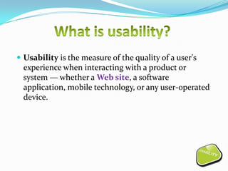  Usability is the measure of the quality of a user's
  experience when interacting with a product or
  system — whether a Web site, a software
  application, mobile technology, or any user-operated
  device.
 