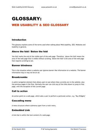 Web Usability & SEO Glossary            www.patwalsh.co.uk                     email@patwalsh.co.uk




GLOSSARY:
WEB USABILITY & SEO GLOSSARY



Introduction

This glossary explains some of the terms used when talking about Web Usability, SEO, Websites and
Usability in general.

Above the fold / Below the fold

'the fold' marks the end of the visible part of the web page. Therefore, 'above the fold' means the
area of the web page that is visible without scrolling. 'below the fold' is the area of the web page
that requires scrolling to see.

Banner blindness

This is the situation where a website user ignores banner-like information on a website. The banner
information may or may not be an ad.

Breadcrumbs

A useful navigation element that allows users to see where they currently are in the website, plus
the previous pages in the flow. Normally the user can click any of the links shown to jump to that
page, with the exception of the current page.

Call to action

An action point on a web page, which asks a user to perform a particular action. e.g. "Buy Widgets"

Cascading menu

A menu structure where submenus open from a main menu.

Embedded Link

A link that is within the text content of a web page.




© Pat Walsh 2013                        IT & Testing Specialist                  Pat Walsh IT Services
 
