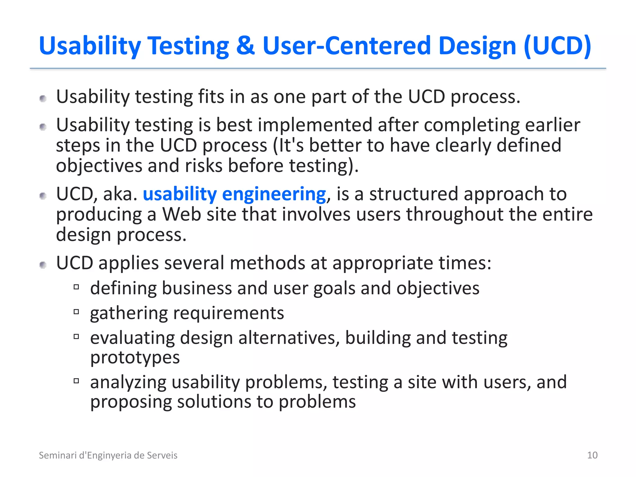 Usability Testing & User-Centered Design (UCD)
   Usability testing fits in as one part of the UCD process.
   Usability testing is best implemented after completing earlier
   steps in the UCD process (It's better to have clearly defined
   objectives and risks before testing).
   UCD, aka. usability engineering, is a structured approach to
   producing a Web site that involves users throughout the entire
   design process.
   UCD applies several methods at appropriate times:
     ▫ defining business and user goals and objectives
     ▫ gathering requirements
     ▫ evaluating design alternatives, building and testing
       prototypes
     ▫ analyzing usability problems, testing a site with users, and
       proposing solutions to problems

Seminari d'Enginyeria de Serveis                                  10
 