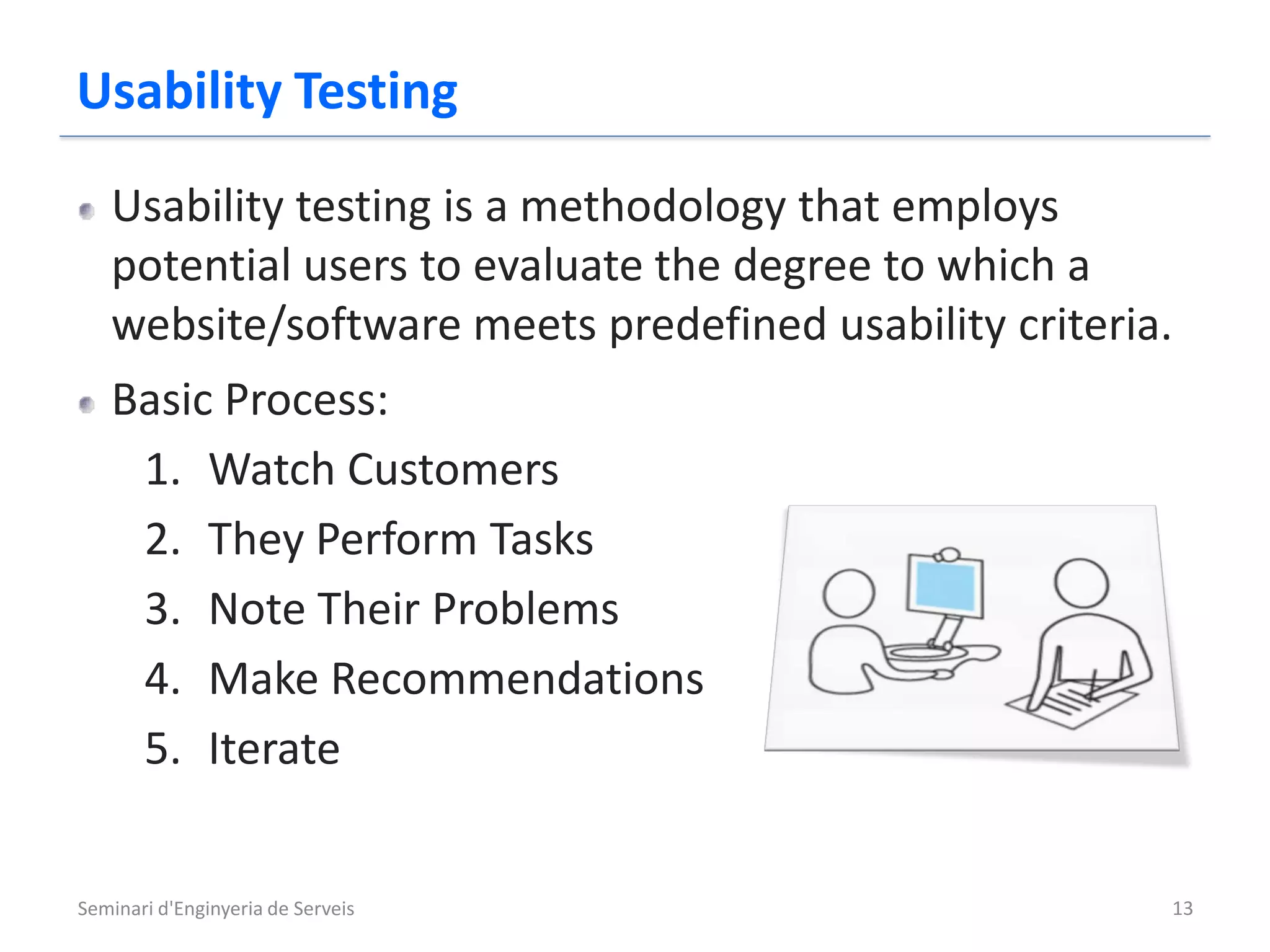 Usability Testing
   Usability testing is a methodology that employs
   potential users to evaluate the degree to which a
   website/software meets predefined usability criteria.
   Basic Process:
    1. Watch Customers
    2. They Perform Tasks
    3. Note Their Problems
    4. Make Recommendations
    5. Iterate


Seminari d'Enginyeria de Serveis                       13
 