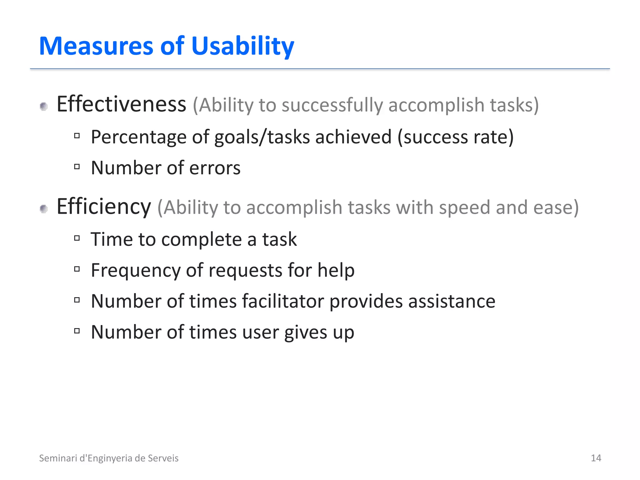 Measures of Usability
   Effectiveness (Ability to successfully accomplish tasks)
       ▫ Percentage of goals/tasks achieved (success rate)
       ▫ Number of errors
   Efficiency (Ability to accomplish tasks with speed and ease)
       ▫   Time to complete a task
       ▫   Frequency of requests for help
       ▫   Number of times facilitator provides assistance
       ▫   Number of times user gives up




Seminari d'Enginyeria de Serveis                                  14
 