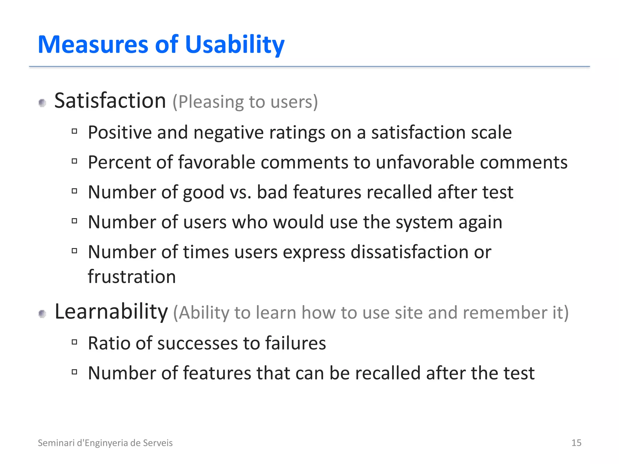 Measures of Usability
   Satisfaction (Pleasing to users)
       ▫   Positive and negative ratings on a satisfaction scale
       ▫   Percent of favorable comments to unfavorable comments
       ▫   Number of good vs. bad features recalled after test
       ▫   Number of users who would use the system again
       ▫   Number of times users express dissatisfaction or
           frustration
   Learnability (Ability to learn how to use site and remember it)
       ▫ Ratio of successes to failures
       ▫ Number of features that can be recalled after the test

Seminari d'Enginyeria de Serveis                                     15
 