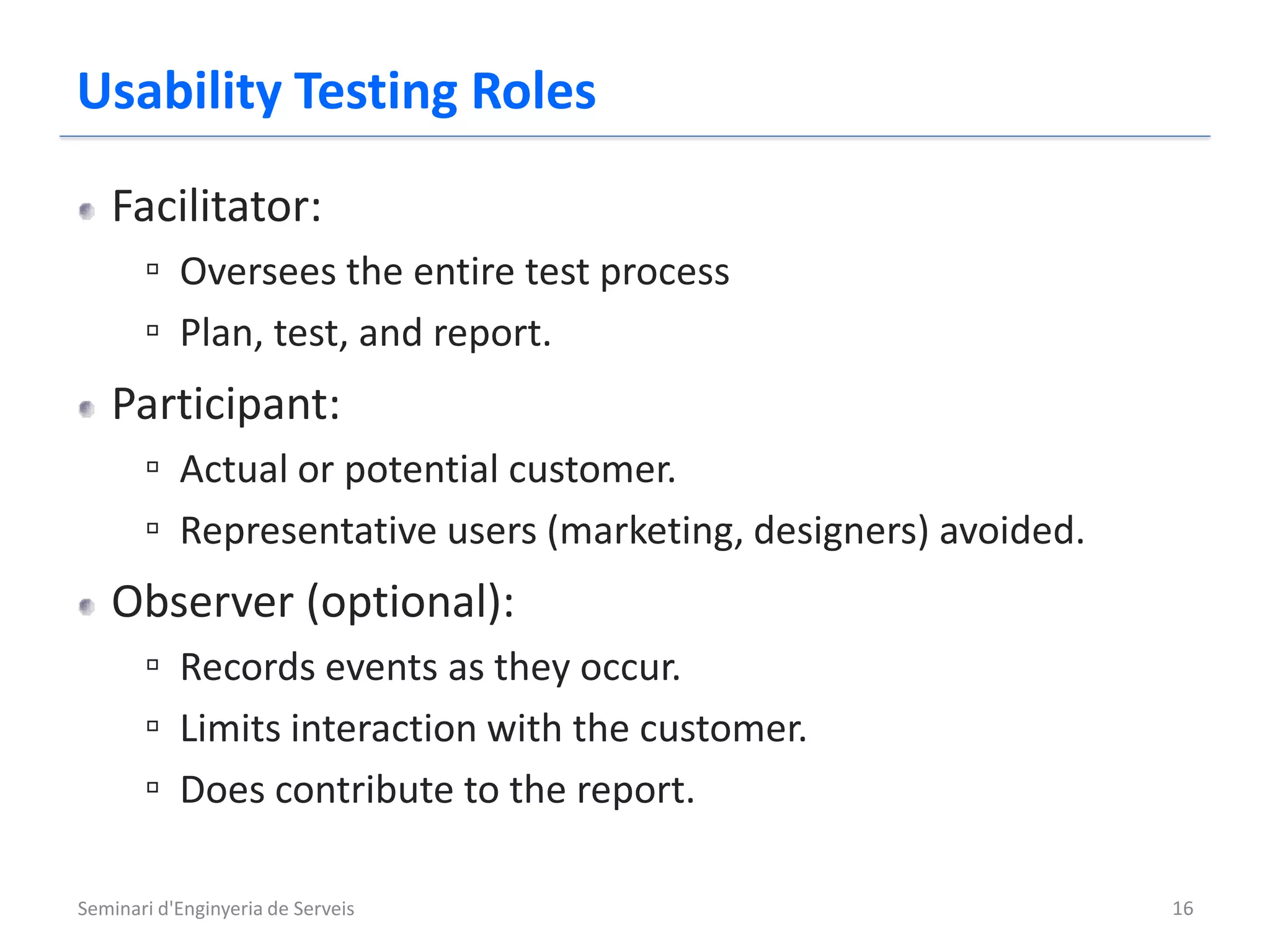 Usability Testing Roles
   Facilitator:
       ▫ Oversees the entire test process
       ▫ Plan, test, and report.
   Participant:
       ▫ Actual or potential customer.
       ▫ Representative users (marketing, designers) avoided.
   Observer (optional):
       ▫ Records events as they occur.
       ▫ Limits interaction with the customer.
       ▫ Does contribute to the report.

Seminari d'Enginyeria de Serveis                                16
 