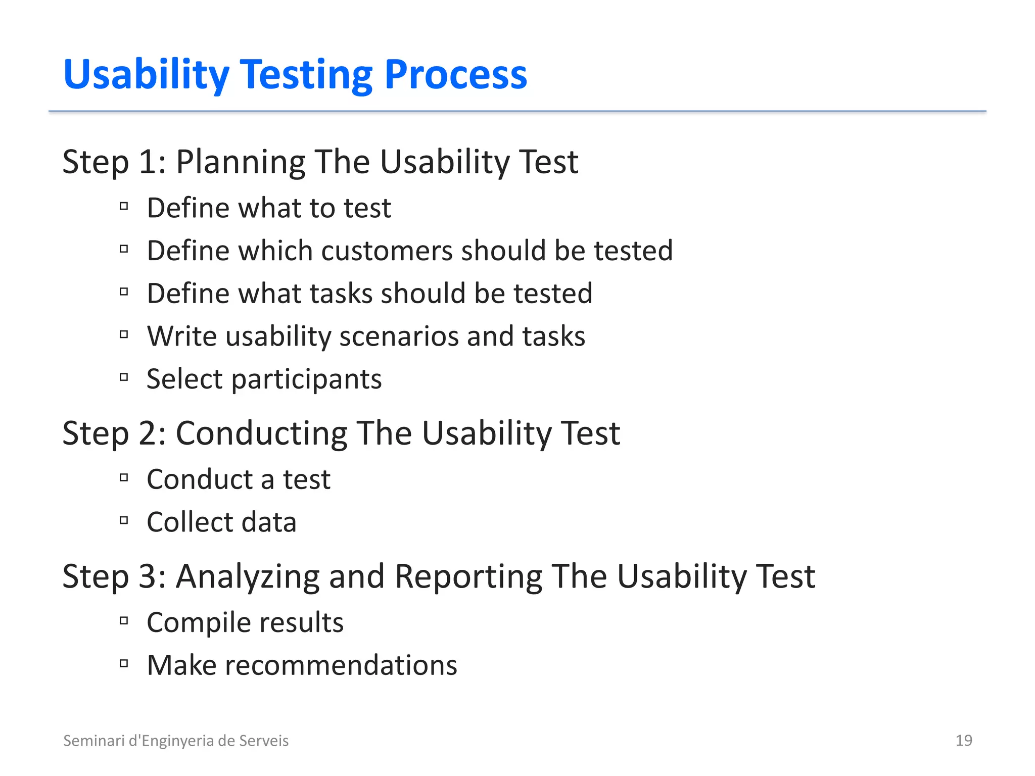 Usability Testing Process
Step 1: Planning The Usability Test
       ▫   Define what to test
       ▫   Define which customers should be tested
       ▫   Define what tasks should be tested
       ▫   Write usability scenarios and tasks
       ▫   Select participants
Step 2: Conducting The Usability Test
       ▫ Conduct a test
       ▫ Collect data
Step 3: Analyzing and Reporting The Usability Test
       ▫ Compile results
       ▫ Make recommendations

Seminari d'Enginyeria de Serveis                     19
 