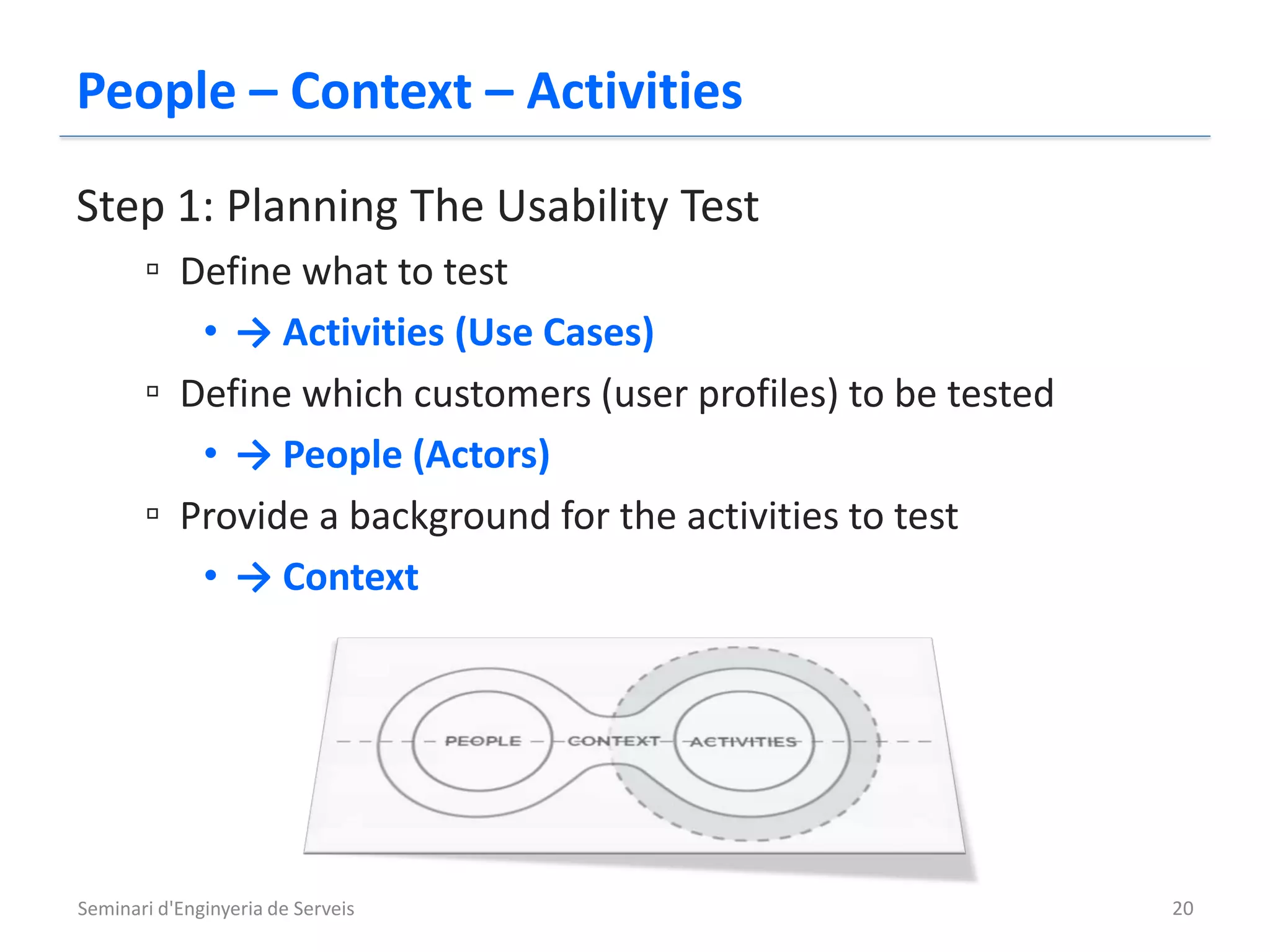 People – Context – Activities
Step 1: Planning The Usability Test
       ▫ Define what to test
          • → Activities (Use Cases)
       ▫ Define which customers (user profiles) to be tested
          • → People (Actors)
       ▫ Provide a background for the activities to test
          • → Context




Seminari d'Enginyeria de Serveis                               20
 