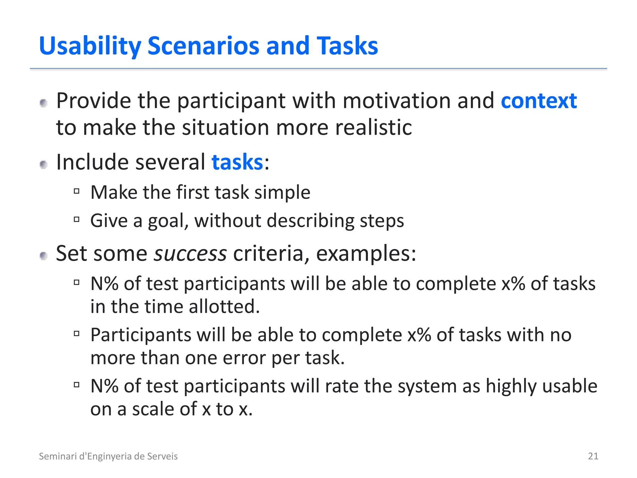 Usability Scenarios and Tasks
   Provide the participant with motivation and context
   to make the situation more realistic
   Include several tasks:
       ▫ Make the first task simple
       ▫ Give a goal, without describing steps
   Set some success criteria, examples:
       ▫ N% of test participants will be able to complete x% of tasks
         in the time allotted.
       ▫ Participants will be able to complete x% of tasks with no
         more than one error per task.
       ▫ N% of test participants will rate the system as highly usable
         on a scale of x to x.

Seminari d'Enginyeria de Serveis                                    21
 