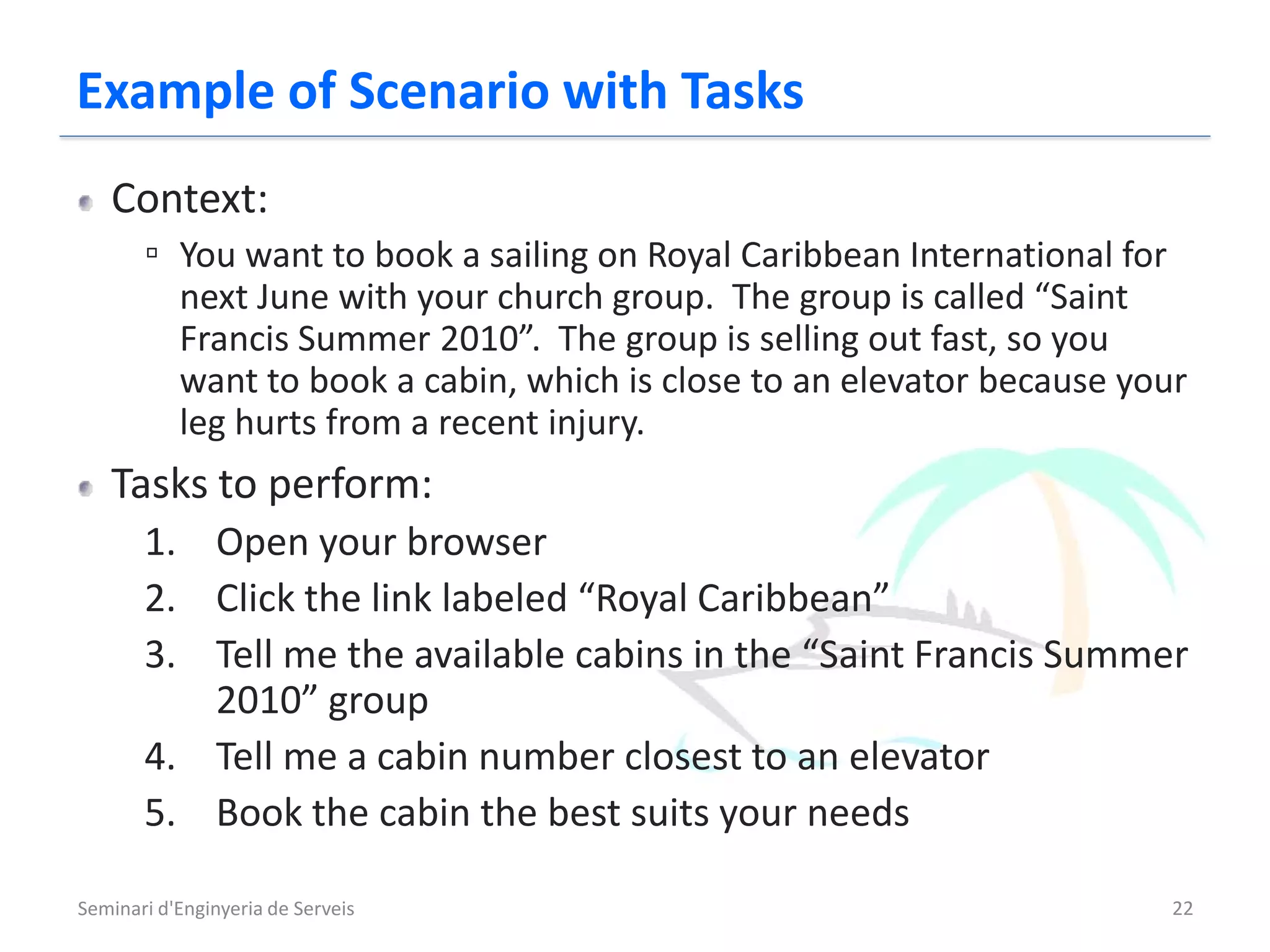 Example of Scenario with Tasks
   Context:
       ▫ You want to book a sailing on Royal Caribbean International for
           next June with your church group. The group is called “Saint
           Francis Summer 2010”. The group is selling out fast, so you
           want to book a cabin, which is close to an elevator because your
           leg hurts from a recent injury.
   Tasks to perform:
       1. Open your browser
       2. Click the link labeled “Royal Caribbean”
       3. Tell me the available cabins in the “Saint Francis Summer
          2010” group
       4. Tell me a cabin number closest to an elevator
       5. Book the cabin the best suits your needs

Seminari d'Enginyeria de Serveis                                           22
 