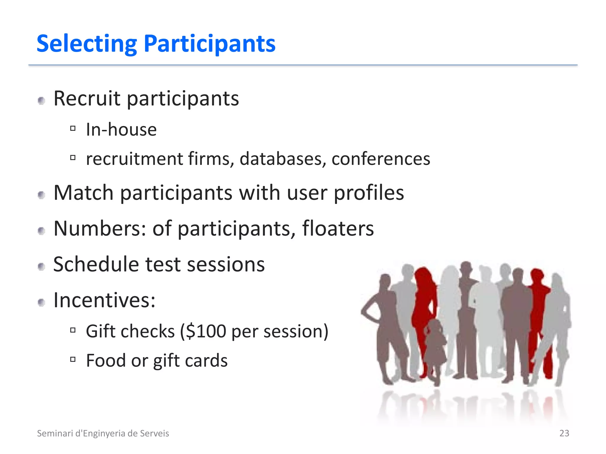 Selecting Participants
   Recruit participants
       ▫ In-house
       ▫ recruitment firms, databases, conferences
   Match participants with user profiles
   Numbers: of participants, floaters
   Schedule test sessions
   Incentives:
       ▫ Gift checks ($100 per session)
       ▫ Food or gift cards


Seminari d'Enginyeria de Serveis                     23
 