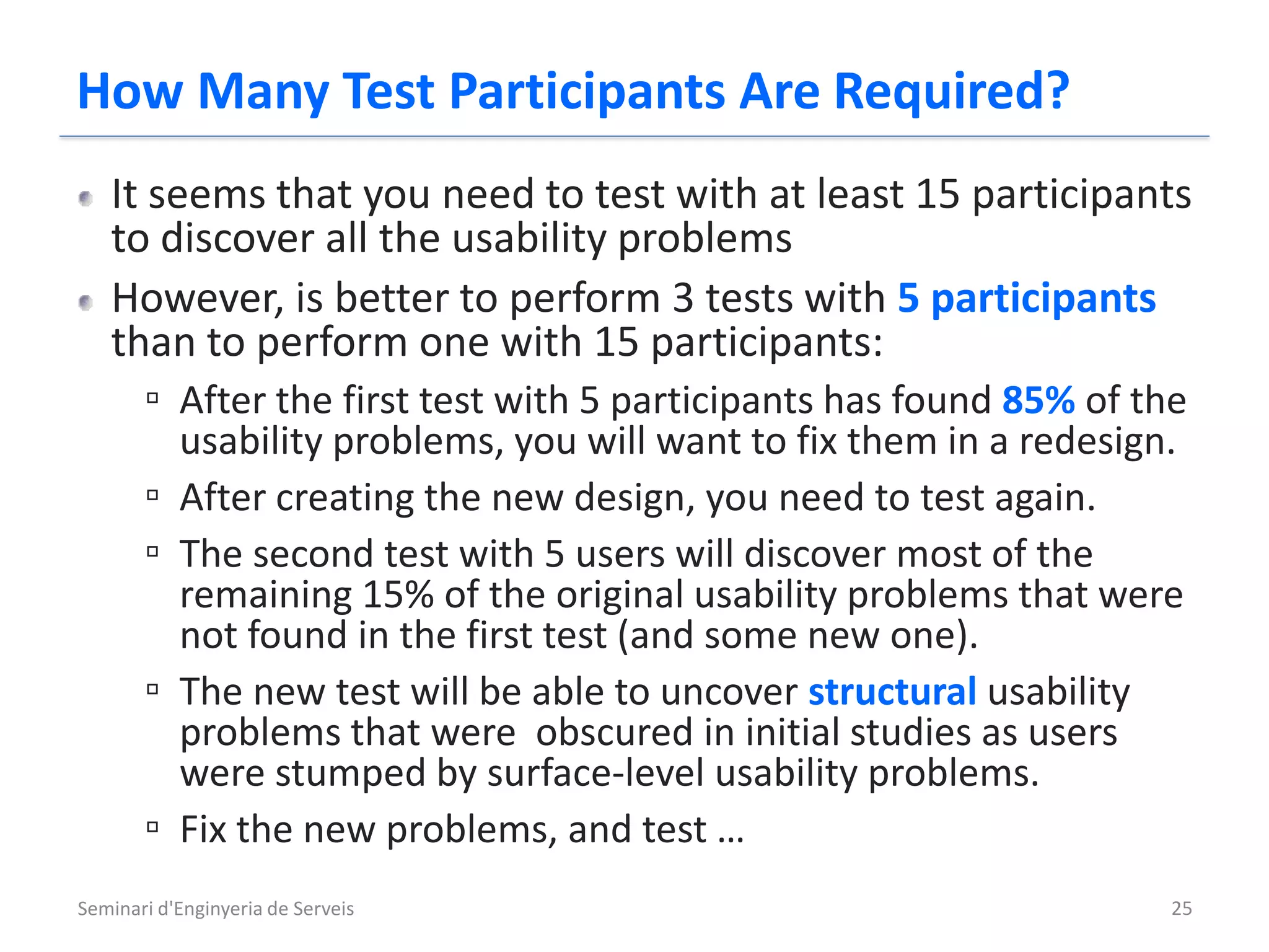 How Many Test Participants Are Required?
   It seems that you need to test with at least 15 participants
   to discover all the usability problems
   However, is better to perform 3 tests with 5 participants
   than to perform one with 15 participants:
      ▫ After the first test with 5 participants has found 85% of the
           usability problems, you will want to fix them in a redesign.
       ▫   After creating the new design, you need to test again.
       ▫   The second test with 5 users will discover most of the
           remaining 15% of the original usability problems that were
           not found in the first test (and some new one).
       ▫   The new test will be able to uncover structural usability
           problems that were obscured in initial studies as users
           were stumped by surface-level usability problems.
       ▫   Fix the new problems, and test …
Seminari d'Enginyeria de Serveis                                      25
 