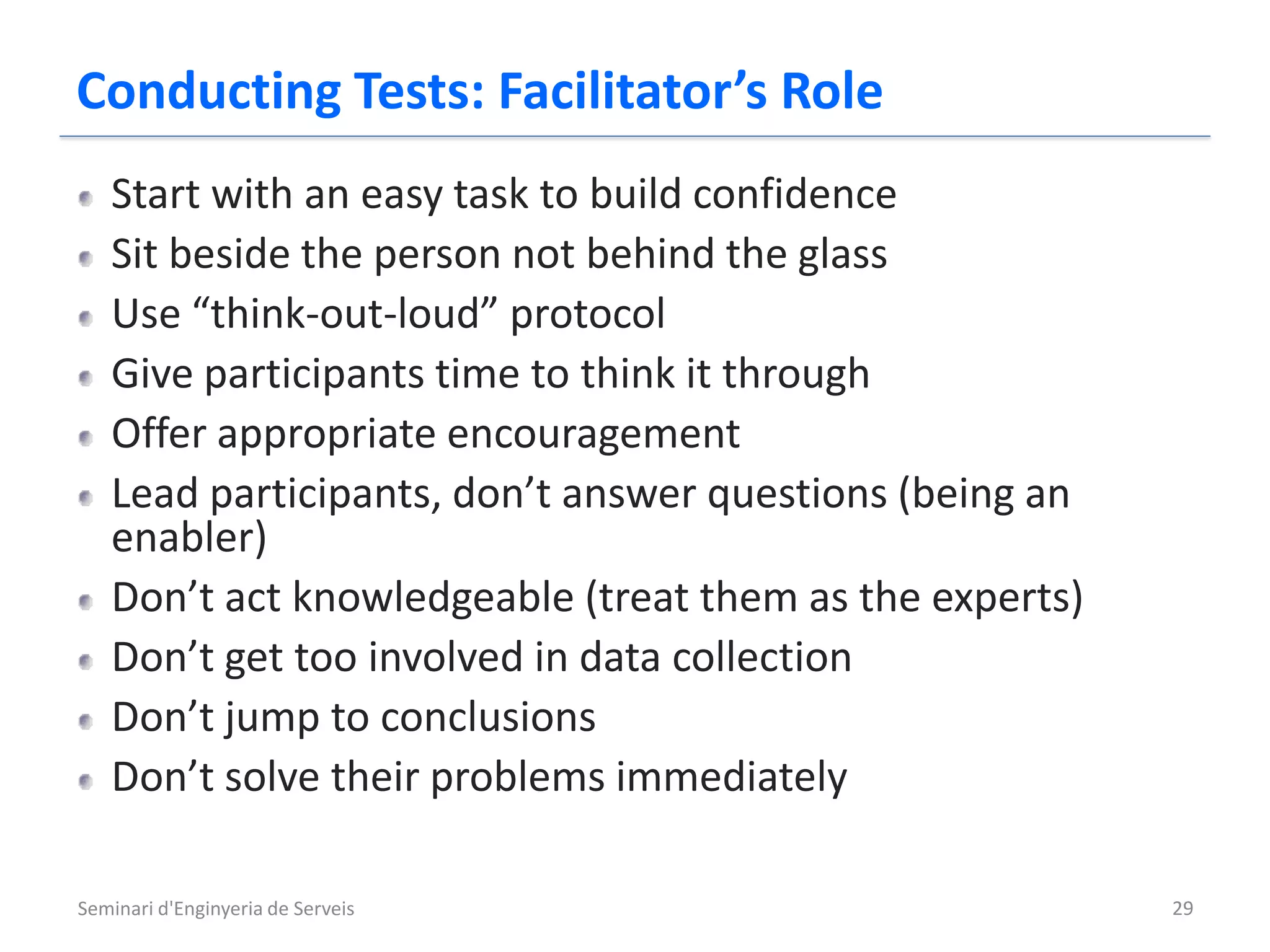 Conducting Tests: Facilitator’s Role
   Start with an easy task to build confidence
   Sit beside the person not behind the glass
   Use “think-out-loud” protocol
   Give participants time to think it through
   Offer appropriate encouragement
   Lead participants, don’t answer questions (being an
   enabler)
   Don’t act knowledgeable (treat them as the experts)
   Don’t get too involved in data collection
   Don’t jump to conclusions
   Don’t solve their problems immediately

Seminari d'Enginyeria de Serveis                         29
 