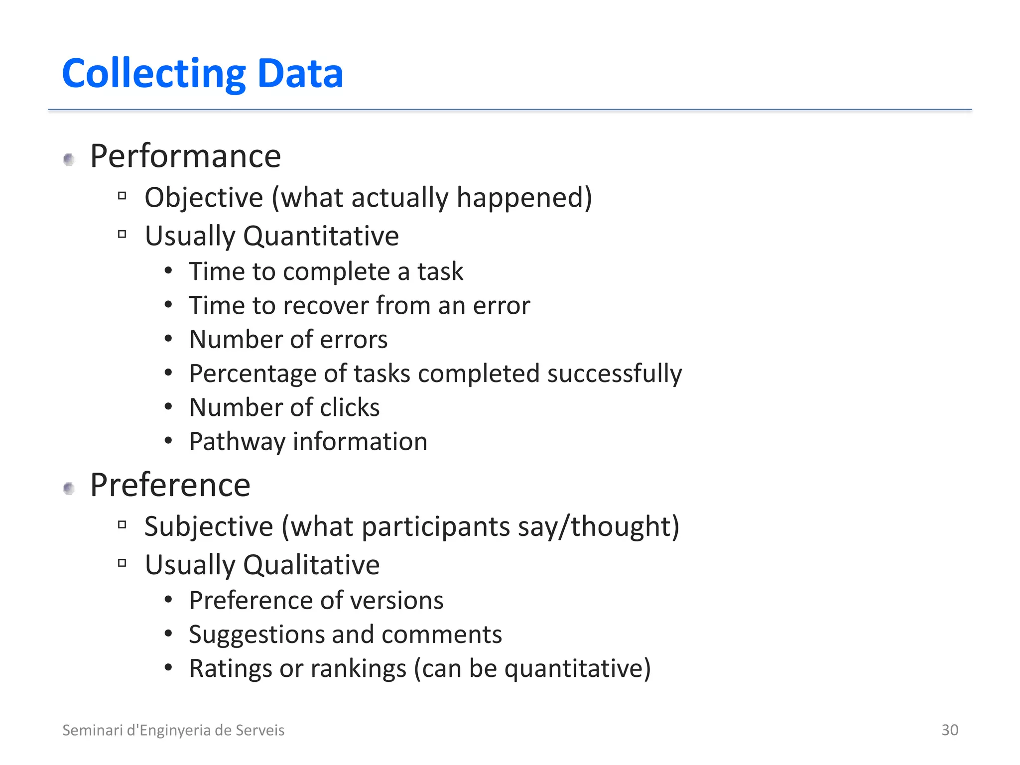 Collecting Data
   Performance
       ▫ Objective (what actually happened)
       ▫ Usually Quantitative
              •   Time to complete a task
              •   Time to recover from an error
              •   Number of errors
              •   Percentage of tasks completed successfully
              •   Number of clicks
              •   Pathway information
   Preference
       ▫ Subjective (what participants say/thought)
       ▫ Usually Qualitative
              • Preference of versions
              • Suggestions and comments
              • Ratings or rankings (can be quantitative)

Seminari d'Enginyeria de Serveis                               30
 