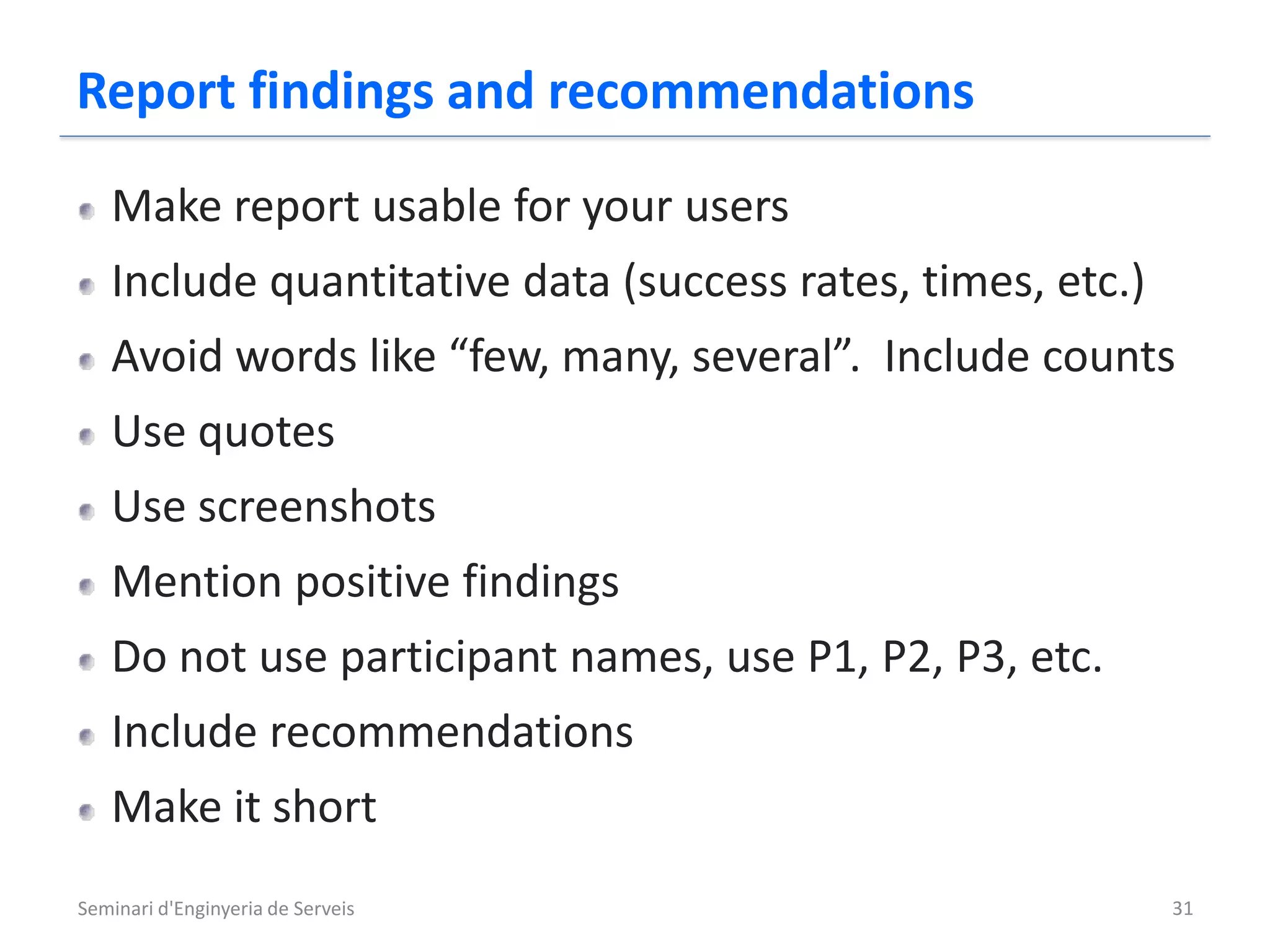 Report findings and recommendations
   Make report usable for your users
   Include quantitative data (success rates, times, etc.)
   Avoid words like “few, many, several”. Include counts
   Use quotes
   Use screenshots
   Mention positive findings
   Do not use participant names, use P1, P2, P3, etc.
   Include recommendations
   Make it short
Seminari d'Enginyeria de Serveis                            31
 