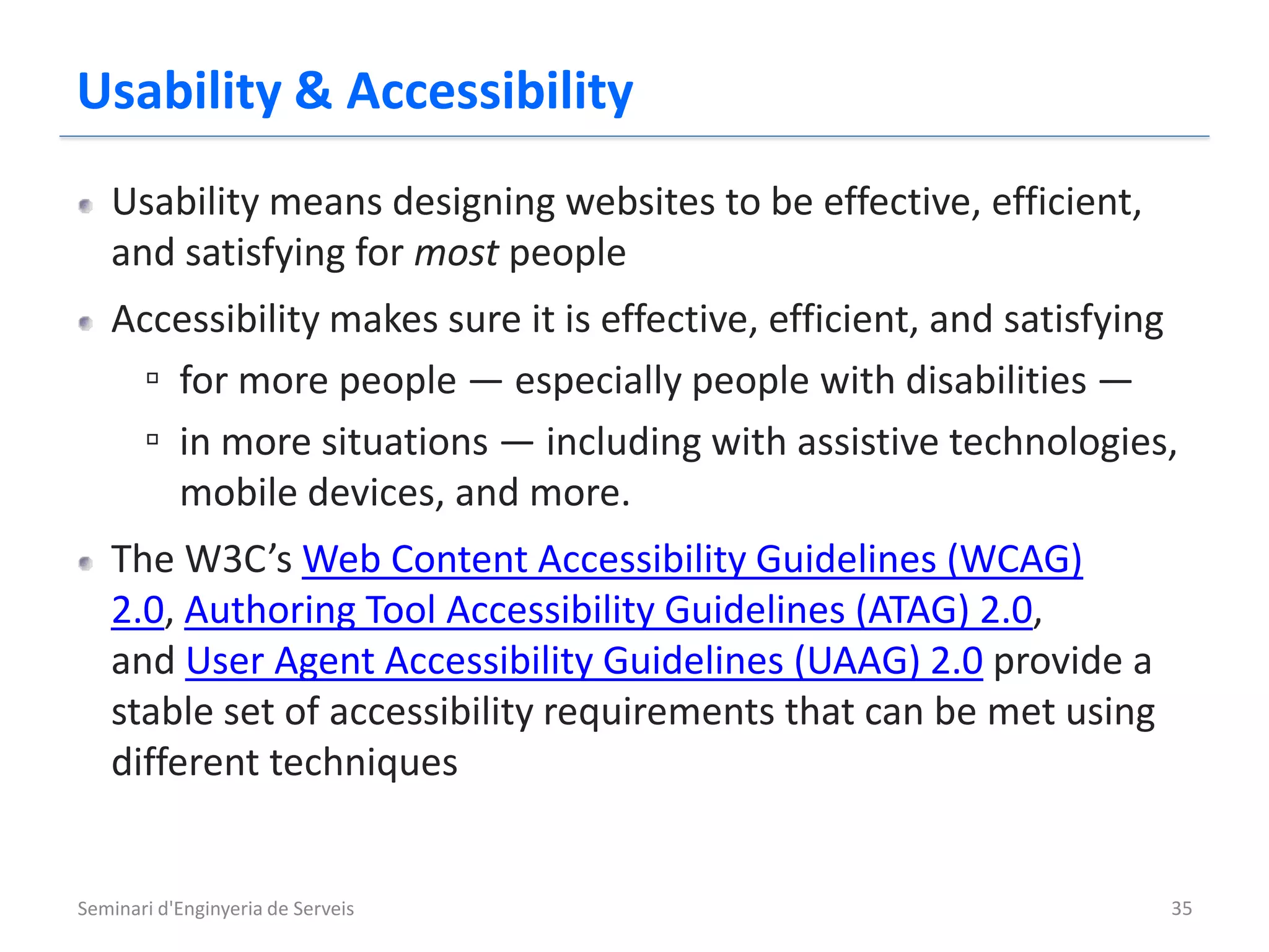 Usability & Accessibility
   Usability means designing websites to be effective, efficient,
   and satisfying for most people
   Accessibility makes sure it is effective, efficient, and satisfying
    ▫ for more people — especially people with disabilities —
    ▫ in more situations — including with assistive technologies,
      mobile devices, and more.
   The W3C’s Web Content Accessibility Guidelines (WCAG)
   2.0, Authoring Tool Accessibility Guidelines (ATAG) 2.0,
   and User Agent Accessibility Guidelines (UAAG) 2.0 provide a
   stable set of accessibility requirements that can be met using
   different techniques


Seminari d'Enginyeria de Serveis                                     35
 