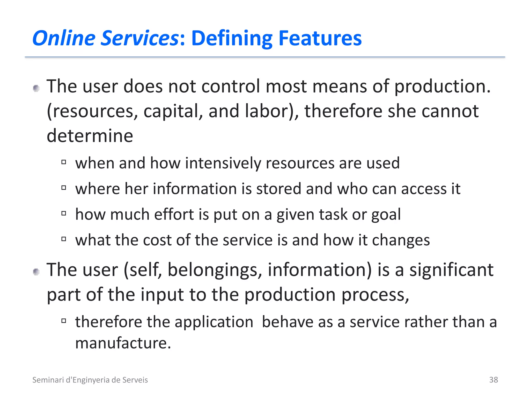 Online Services: Defining Features
   The user does not control most means of production.
   (resources, capital, and labor), therefore she cannot
   determine
       ▫   when and how intensively resources are used
       ▫   where her information is stored and who can access it
       ▫   how much effort is put on a given task or goal
       ▫   what the cost of the service is and how it changes
   The user (self, belongings, information) is a significant
   part of the input to the production process,
       ▫ therefore the application behave as a service rather than a
           manufacture.
Seminari d'Enginyeria de Serveis                                   38
 