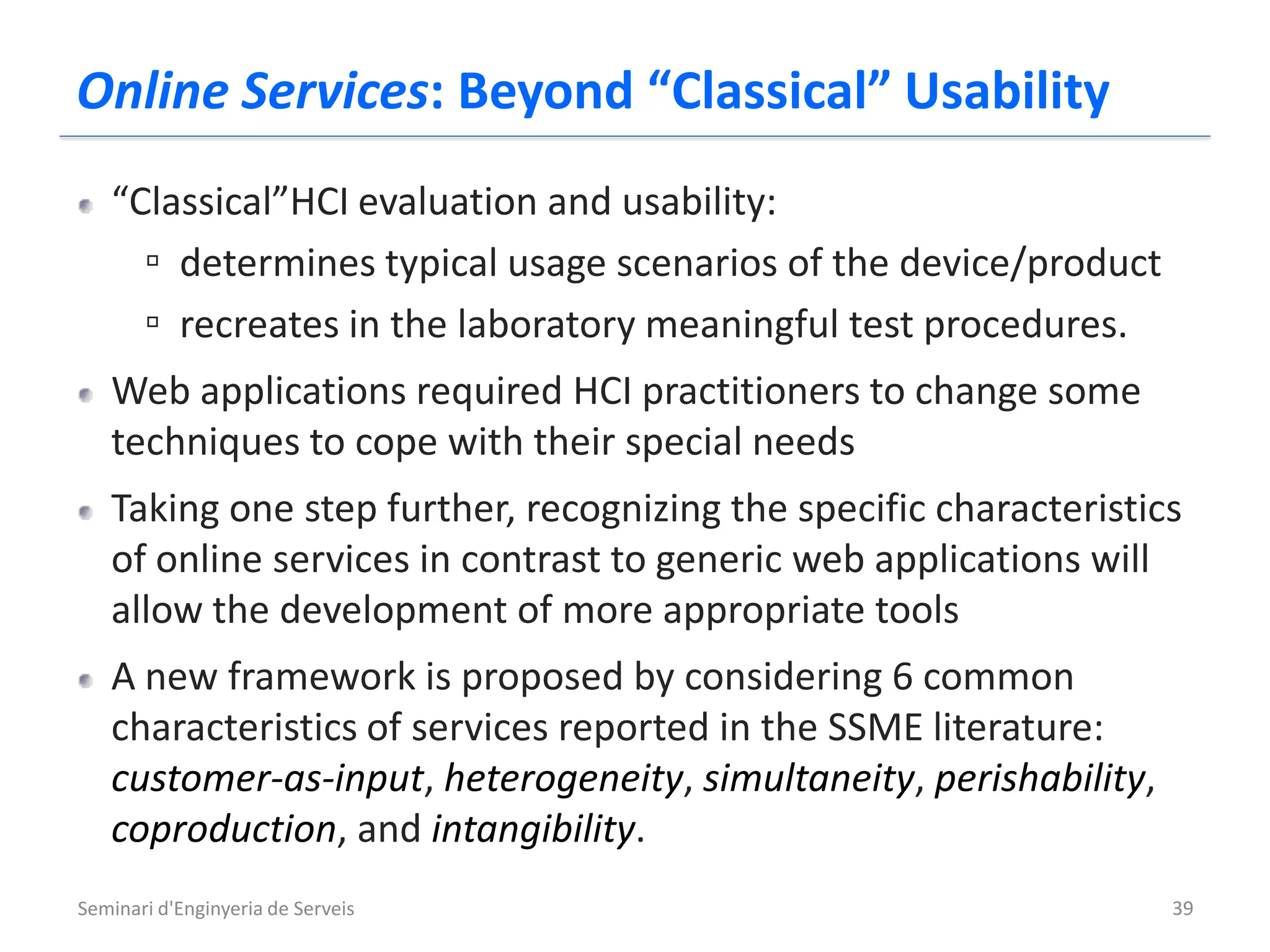 Online Services: Beyond “Classical” Usability
   “Classical”HCI evaluation and usability:
     ▫ determines typical usage scenarios of the device/product
     ▫ recreates in the laboratory meaningful test procedures.
   Web applications required HCI practitioners to change some
   techniques to cope with their special needs
   Taking one step further, recognizing the specific characteristics
   of online services in contrast to generic web applications will
   allow the development of more appropriate tools
   A new framework is proposed by considering 6 common
   characteristics of services reported in the SSME literature:
   customer-as-input, heterogeneity, simultaneity, perishability,
   coproduction, and intangibility.
Seminari d'Enginyeria de Serveis                                    39
 