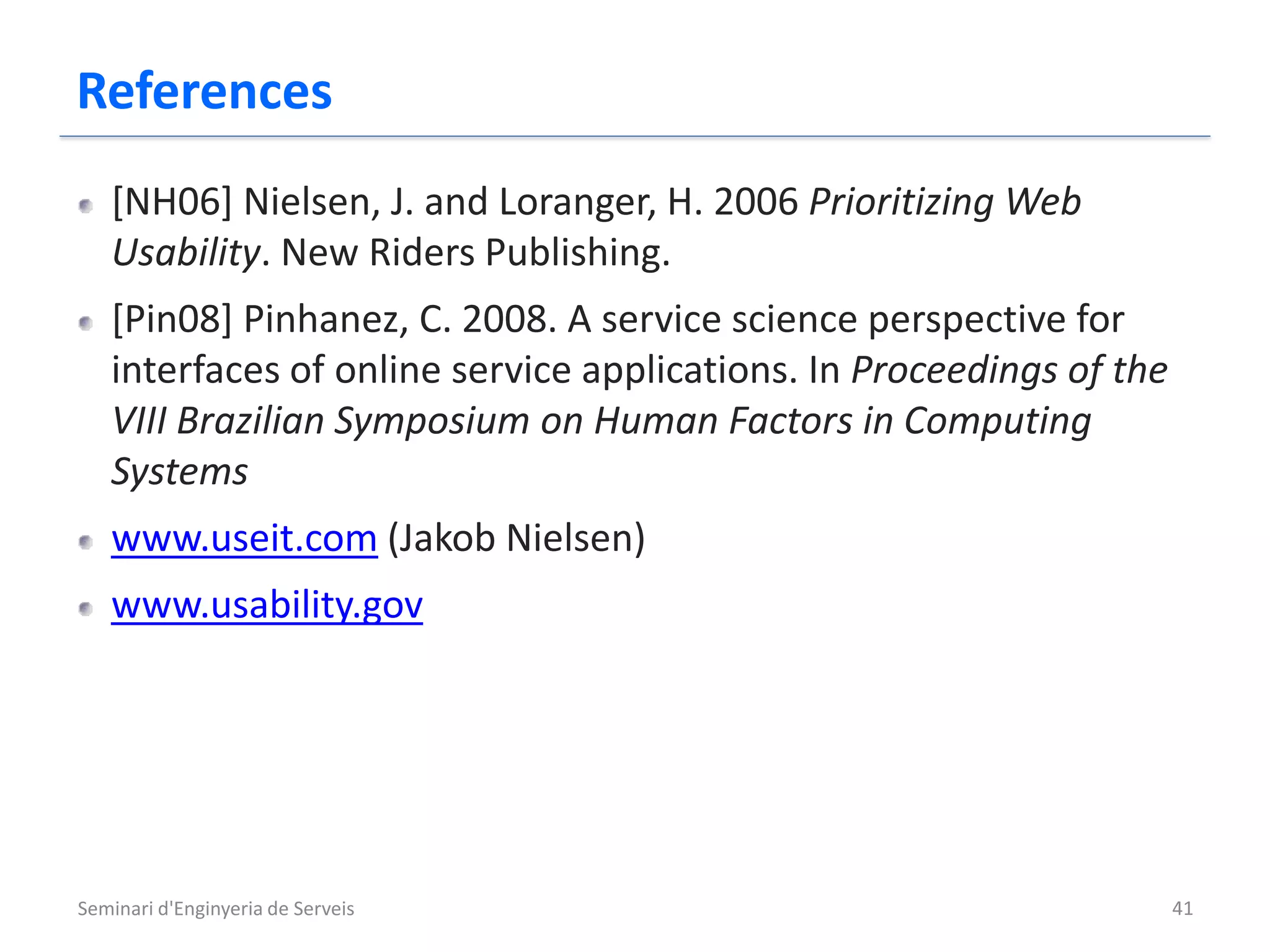 References
   [NH06] Nielsen, J. and Loranger, H. 2006 Prioritizing Web
   Usability. New Riders Publishing.
   [Pin08] Pinhanez, C. 2008. A service science perspective for
   interfaces of online service applications. In Proceedings of the
   VIII Brazilian Symposium on Human Factors in Computing
   Systems
   www.useit.com (Jakob Nielsen)
   www.usability.gov




Seminari d'Enginyeria de Serveis                                      41
 