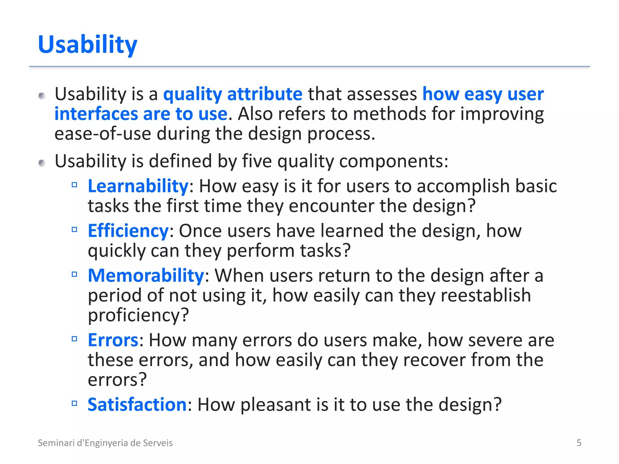 Usability
   Usability is a quality attribute that assesses how easy user
   interfaces are to use. Also refers to methods for improving
   ease-of-use during the design process.
   Usability is defined by five quality components:
     ▫ Learnability: How easy is it for users to accomplish basic
       tasks the first time they encounter the design?
     ▫ Efficiency: Once users have learned the design, how
       quickly can they perform tasks?
     ▫ Memorability: When users return to the design after a
       period of not using it, how easily can they reestablish
       proficiency?
     ▫ Errors: How many errors do users make, how severe are
       these errors, and how easily can they recover from the
       errors?
     ▫ Satisfaction: How pleasant is it to use the design?
Seminari d'Enginyeria de Serveis                                    5
 