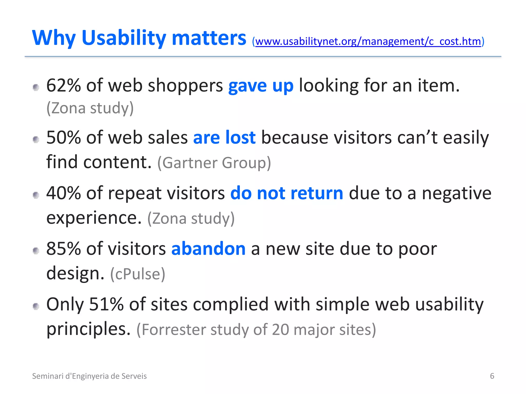 Why Usability matters (www.usabilitynet.org/management/c_cost.htm)
   62% of web shoppers gave up looking for an item.
   (Zona study)
   50% of web sales are lost because visitors can’t easily
   find content. (Gartner Group)
   40% of repeat visitors do not return due to a negative
   experience. (Zona study)
   85% of visitors abandon a new site due to poor
   design. (cPulse)
   Only 51% of sites complied with simple web usability
   principles. (Forrester study of 20 major sites)

Seminari d'Enginyeria de Serveis                                     6
 