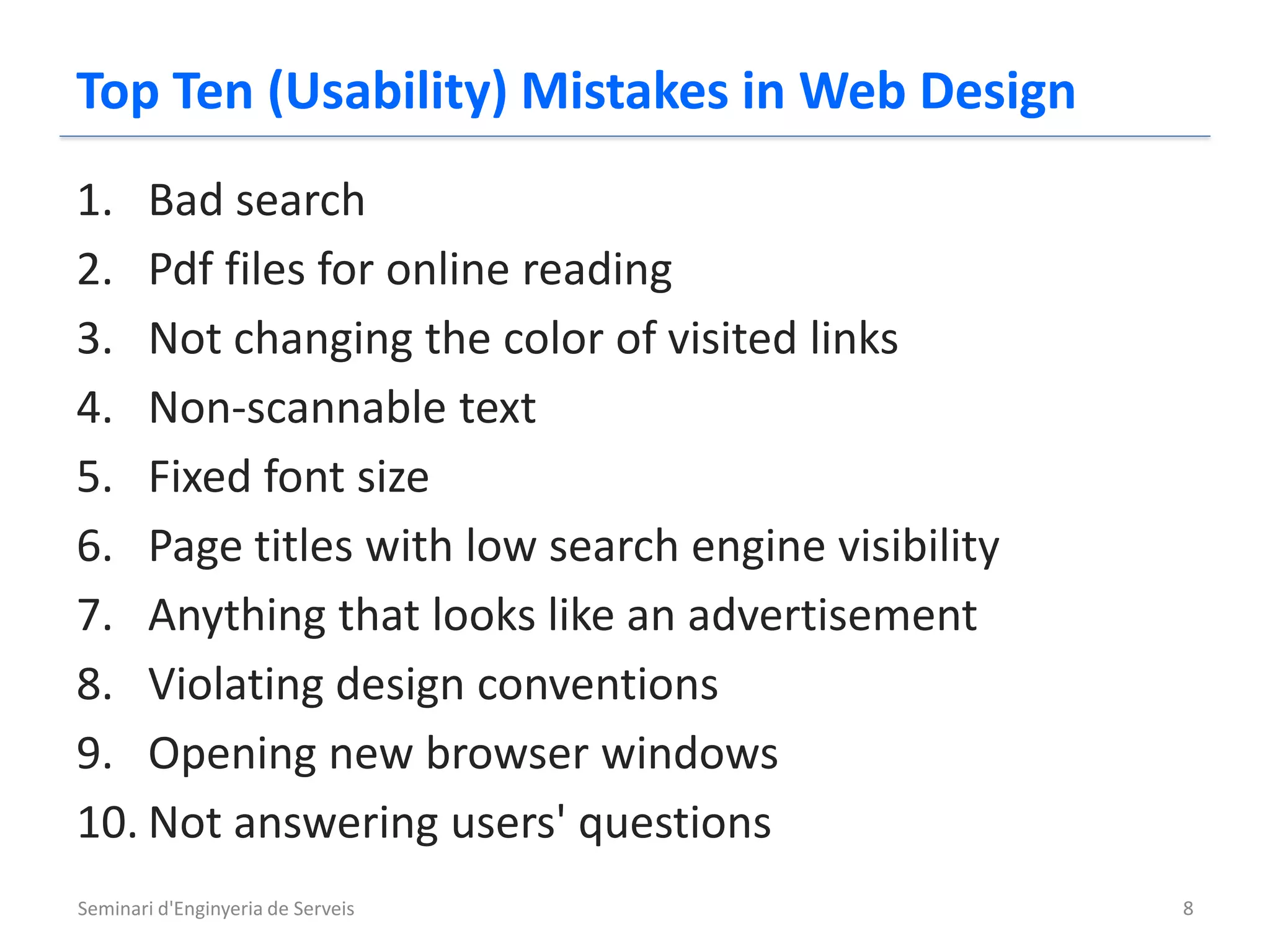 Top Ten (Usability) Mistakes in Web Design
1. Bad search
2. Pdf files for online reading
3. Not changing the color of visited links
4. Non-scannable text
5. Fixed font size
6. Page titles with low search engine visibility
7. Anything that looks like an advertisement
8. Violating design conventions
9. Opening new browser windows
10. Not answering users' questions
Seminari d'Enginyeria de Serveis                   8
 