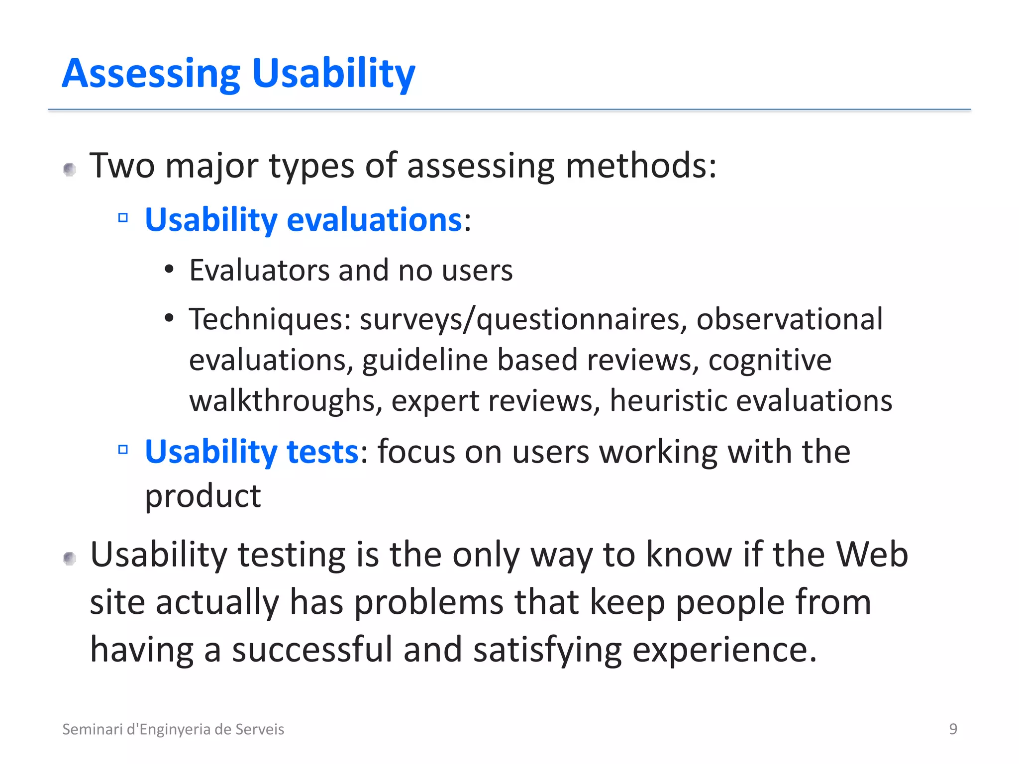 Assessing Usability
   Two major types of assessing methods:
    ▫ Usability evaluations:
              • Evaluators and no users
              • Techniques: surveys/questionnaires, observational
                evaluations, guideline based reviews, cognitive
                walkthroughs, expert reviews, heuristic evaluations
       ▫ Usability tests: focus on users working with the
           product
   Usability testing is the only way to know if the Web
   site actually has problems that keep people from
   having a successful and satisfying experience.
Seminari d'Enginyeria de Serveis                                      9
 