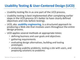 Usability Testing & User-Centered Design (UCD)
   Usability testing fits in as one part of the UCD process.
   Usability testing is best implemented after completing earlier
   steps in the UCD process (It's better to have clearly defined
   objectives and risks before testing).
   UCD, aka. usability engineering, is a structured approach to
   producing a Web site that involves users throughout the entire
   design process.
   UCD applies several methods at appropriate times:
     ▫ defining business and user goals and objectives
     ▫ gathering requirements
     ▫ evaluating design alternatives, building and testing
       prototypes
     ▫ analyzing usability problems, testing a site with users, and
       proposing solutions to problems

Seminari d'Enginyeria de Serveis                                  10
 
