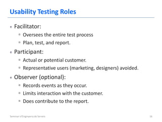 Usability Testing Roles
   Facilitator:
       ▫ Oversees the entire test process
       ▫ Plan, test, and report.
   Participant:
       ▫ Actual or potential customer.
       ▫ Representative users (marketing, designers) avoided.
   Observer (optional):
       ▫ Records events as they occur.
       ▫ Limits interaction with the customer.
       ▫ Does contribute to the report.

Seminari d'Enginyeria de Serveis                                16
 