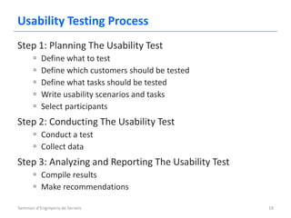 Usability Testing Process
Step 1: Planning The Usability Test
       ▫   Define what to test
       ▫   Define which customers should be tested
       ▫   Define what tasks should be tested
       ▫   Write usability scenarios and tasks
       ▫   Select participants
Step 2: Conducting The Usability Test
       ▫ Conduct a test
       ▫ Collect data
Step 3: Analyzing and Reporting The Usability Test
       ▫ Compile results
       ▫ Make recommendations

Seminari d'Enginyeria de Serveis                     19
 