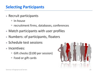Selecting Participants
   Recruit participants
       ▫ In-house
       ▫ recruitment firms, databases, conferences
   Match participants with user profiles
   Numbers: of participants, floaters
   Schedule test sessions
   Incentives:
       ▫ Gift checks ($100 per session)
       ▫ Food or gift cards


Seminari d'Enginyeria de Serveis                     23
 