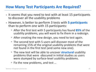 How Many Test Participants Are Required?
   It seems that you need to test with at least 15 participants
   to discover all the usability problems
   However, is better to perform 3 tests with 5 participants
   than to perform one with 15 participants:
      ▫ After the first test with 5 participants has found 85% of the
           usability problems, you will want to fix them in a redesign.
       ▫   After creating the new design, you need to test again.
       ▫   The second test with 5 users will discover most of the
           remaining 15% of the original usability problems that were
           not found in the first test (and some new one).
       ▫   The new test will be able to uncover structural usability
           problems that were obscured in initial studies as users
           were stumped by surface-level usability problems.
       ▫   Fix the new problems, and test …
Seminari d'Enginyeria de Serveis                                      25
 