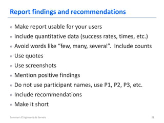 Report findings and recommendations
   Make report usable for your users
   Include quantitative data (success rates, times, etc.)
   Avoid words like “few, many, several”. Include counts
   Use quotes
   Use screenshots
   Mention positive findings
   Do not use participant names, use P1, P2, P3, etc.
   Include recommendations
   Make it short
Seminari d'Enginyeria de Serveis                            31
 