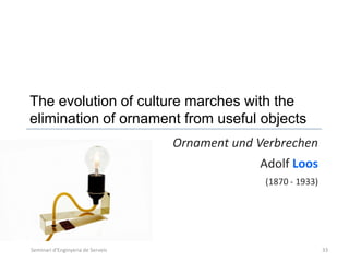 The evolution of culture marches with the
elimination of ornament from useful objects
                                   Ornament und Verbrechen
                                                Adolf Loos
                                                 (1870 - 1933)




Seminari d'Enginyeria de Serveis                                 33
 