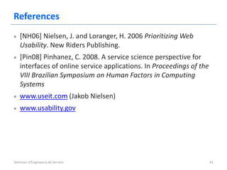 References
   [NH06] Nielsen, J. and Loranger, H. 2006 Prioritizing Web
   Usability. New Riders Publishing.
   [Pin08] Pinhanez, C. 2008. A service science perspective for
   interfaces of online service applications. In Proceedings of the
   VIII Brazilian Symposium on Human Factors in Computing
   Systems
   www.useit.com (Jakob Nielsen)
   www.usability.gov




Seminari d'Enginyeria de Serveis                                      41
 