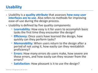 Usability
   Usability is a quality attribute that assesses how easy user
   interfaces are to use. Also refers to methods for improving
   ease-of-use during the design process.
   Usability is defined by five quality components:
     ▫ Learnability: How easy is it for users to accomplish basic
       tasks the first time they encounter the design?
     ▫ Efficiency: Once users have learned the design, how
       quickly can they perform tasks?
     ▫ Memorability: When users return to the design after a
       period of not using it, how easily can they reestablish
       proficiency?
     ▫ Errors: How many errors do users make, how severe are
       these errors, and how easily can they recover from the
       errors?
     ▫ Satisfaction: How pleasant is it to use the design?
Seminari d'Enginyeria de Serveis                                    5
 