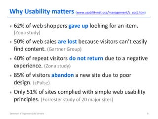 Why Usability matters (www.usabilitynet.org/management/c_cost.htm)
   62% of web shoppers gave up looking for an item.
   (Zona study)
   50% of web sales are lost because visitors can’t easily
   find content. (Gartner Group)
   40% of repeat visitors do not return due to a negative
   experience. (Zona study)
   85% of visitors abandon a new site due to poor
   design. (cPulse)
   Only 51% of sites complied with simple web usability
   principles. (Forrester study of 20 major sites)

Seminari d'Enginyeria de Serveis                                     6
 